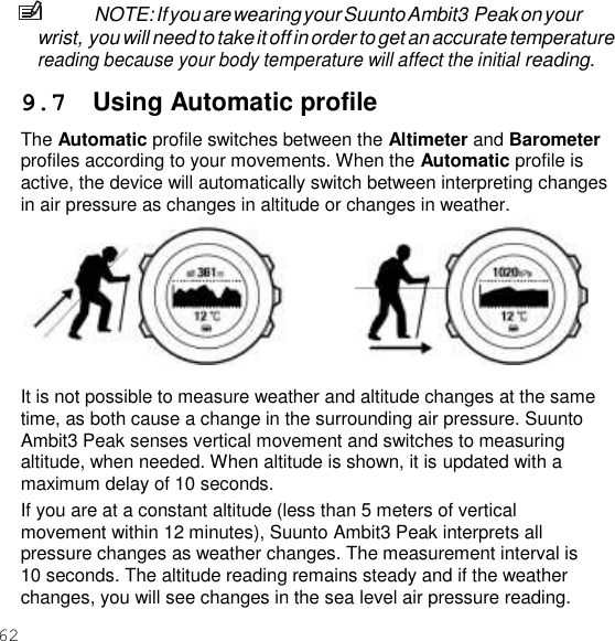 62  NOTE: If you are wearing your Suunto Ambit3 Peak on your wrist, you will need to take it off in order to get an accurate temperature reading because your body temperature will affect the initial reading.  9.7  Using Automatic profile The Automatic profile switches between the Altimeter and Barometer profiles according to your movements. When the Automatic profile is active, the device will automatically switch between interpreting changes in air pressure as changes in altitude or changes in weather.   It is not possible to measure weather and altitude changes at the same time, as both cause a change in the surrounding air pressure. Suunto Ambit3 Peak senses vertical movement and switches to measuring altitude, when needed. When altitude is shown, it is updated with a maximum delay of 10 seconds. If you are at a constant altitude (less than 5 meters of vertical movement within 12 minutes), Suunto Ambit3 Peak interprets all pressure changes as weather changes. The measurement interval is 10 seconds. The altitude reading remains steady and if the weather changes, you will see changes in the sea level air pressure reading. 