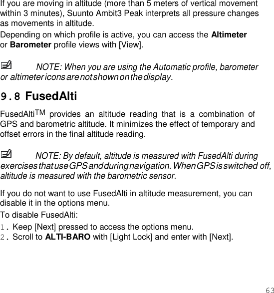 63  If you are moving in altitude (more than 5 meters of vertical movement within 3 minutes), Suunto Ambit3 Peak interprets all pressure changes as movements in altitude. Depending on which profile is active, you can access the Altimeter or Barometer profile views with [View].  NOTE: When you are using the Automatic profile, barometer or altimeter icons are not shown on the display.  9.8 FusedAlti FusedAltiTM provides  an  altitude  reading  that  is  a  combination  of GPS and barometric altitude. It minimizes the effect of temporary and offset errors in the final altitude reading.  NOTE: By default, altitude is measured with FusedAlti during exercises that use GPS and during navigation. When GPS is switched off, altitude is measured with the barometric sensor.  If you do not want to use FusedAlti in altitude measurement, you can disable it in the options menu. To disable FusedAlti: 1. Keep [Next] pressed to access the options menu. 2. Scroll to ALTI-BARO with [Light Lock] and enter with [Next]. 