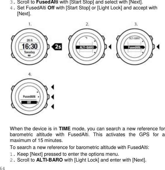 64  3. Scroll to FusedAlti with [Start Stop] and select with [Next]. 4. Set FusedAlti Off with [Start Stop] or [Light Lock] and accept with [Next].    When the device is in TIME mode, you can search a new reference for barometric  altitude  with  FusedAlti.  This  activates  the  GPS  for  a maximum of 15 minutes. To search a new reference for barometric altitude with FusedAlti: 1. Keep [Next] pressed to enter the options menu. 2. Scroll to ALTI-BARO with [Light Lock] and enter with [Next]. 