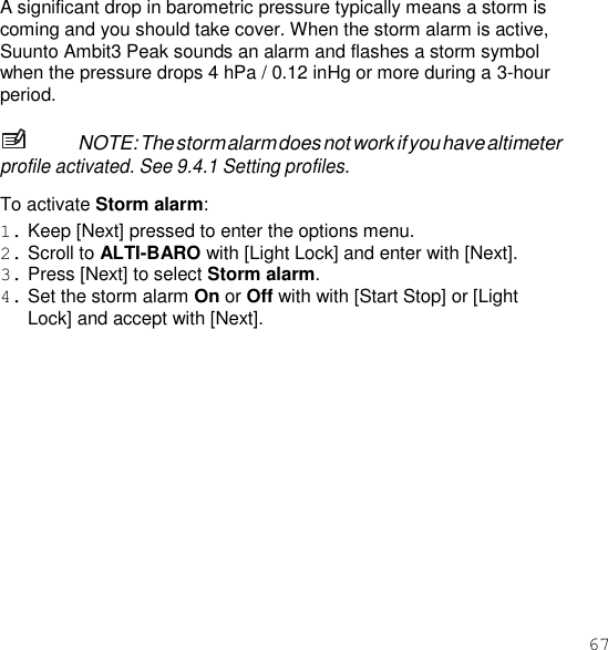 67  A significant drop in barometric pressure typically means a storm is coming and you should take cover. When the storm alarm is active, Suunto Ambit3 Peak sounds an alarm and flashes a storm symbol when the pressure drops 4 hPa / 0.12 inHg or more during a 3-hour period.  NOTE: The storm alarm does not work if you have altimeter profile activated. See 9.4.1 Setting profiles.  To activate Storm alarm: 1. Keep [Next] pressed to enter the options menu. 2. Scroll to ALTI-BARO with [Light Lock] and enter with [Next]. 3. Press [Next] to select Storm alarm. 4. Set the storm alarm On or Off with with [Start Stop] or [Light Lock] and accept with [Next]. 