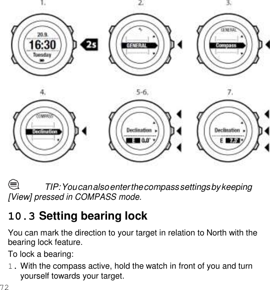 72    TIP: You can also enter the compass settings by keeping [View] pressed in COMPASS mode.  10.3 Setting bearing lock You can mark the direction to your target in relation to North with the bearing lock feature. To lock a bearing: 1. With the compass active, hold the watch in front of you and turn yourself towards your target. 