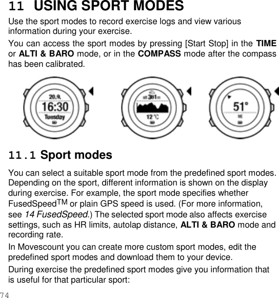 74  11  USING SPORT MODES Use the sport modes to record exercise logs and view various information during your exercise. You can access the sport modes by pressing [Start Stop] in the TIME or ALTI &amp; BARO mode, or in the COMPASS mode after the compass has been calibrated.        11.1 Sport modes You can select a suitable sport mode from the predefined sport modes. Depending on the sport, different information is shown on the display during exercise. For example, the sport mode specifies whether FusedSpeedTM or plain GPS speed is used. (For more information, see 14 FusedSpeed.) The selected sport mode also affects exercise settings, such as HR limits, autolap distance, ALTI &amp; BARO mode and recording rate. In Movescount you can create more custom sport modes, edit the predefined sport modes and download them to your device. During exercise the predefined sport modes give you information that is useful for that particular sport: 