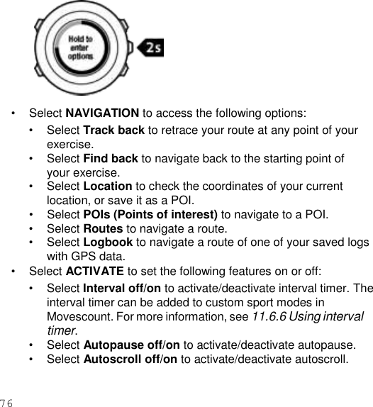 76     • Select NAVIGATION to access the following options: • Select Track back to retrace your route at any point of your exercise. • Select Find back to navigate back to the starting point of your exercise. • Select Location to check the coordinates of your current location, or save it as a POI. • Select POIs (Points of interest) to navigate to a POI. • Select Routes to navigate a route. • Select Logbook to navigate a route of one of your saved logs with GPS data. • Select ACTIVATE to set the following features on or off: • Select Interval off/on to activate/deactivate interval timer. The interval timer can be added to custom sport modes in Movescount. For more information, see 11.6.6 Using interval timer. • Select Autopause off/on to activate/deactivate autopause. • Select Autoscroll off/on to activate/deactivate autoscroll. 