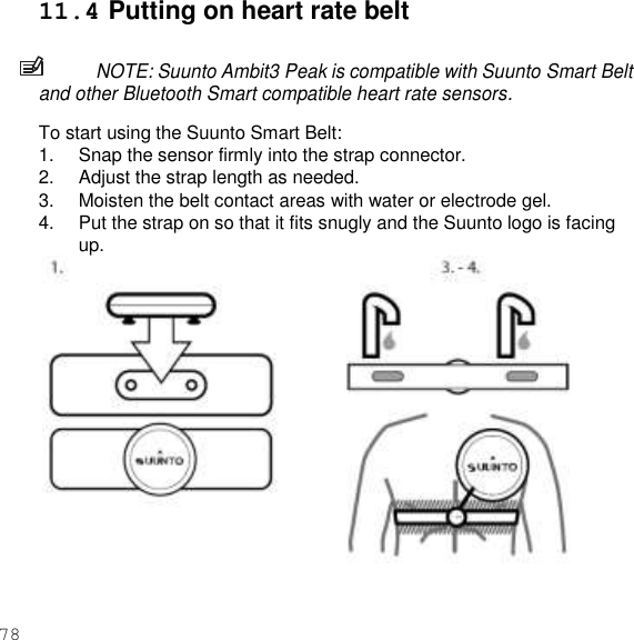 78  11.4 Putting on heart rate belt  NOTE: Suunto Ambit3 Peak is compatible with Suunto Smart Belt and other Bluetooth Smart compatible heart rate sensors.  To start using the Suunto Smart Belt: 1.  Snap the sensor firmly into the strap connector. 2.  Adjust the strap length as needed. 3.  Moisten the belt contact areas with water or electrode gel. 4.  Put the strap on so that it fits snugly and the Suunto logo is facing up.     