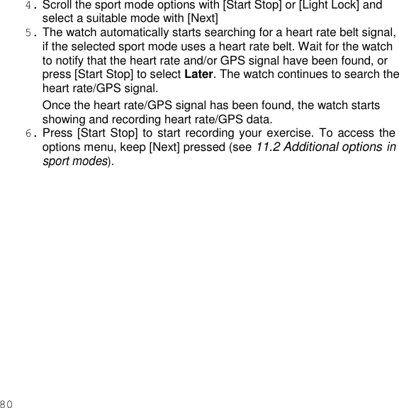 80  4. Scroll the sport mode options with [Start Stop] or [Light Lock] and select a suitable mode with [Next] 5. The watch automatically starts searching for a heart rate belt signal, if the selected sport mode uses a heart rate belt. Wait for the watch to notify that the heart rate and/or GPS signal have been found, or press [Start Stop] to select Later. The watch continues to search the heart rate/GPS signal. Once the heart rate/GPS signal has been found, the watch starts showing and recording heart rate/GPS data. 6. Press [Start Stop] to start recording your exercise. To access the options menu, keep [Next] pressed (see 11.2 Additional options in sport modes).  