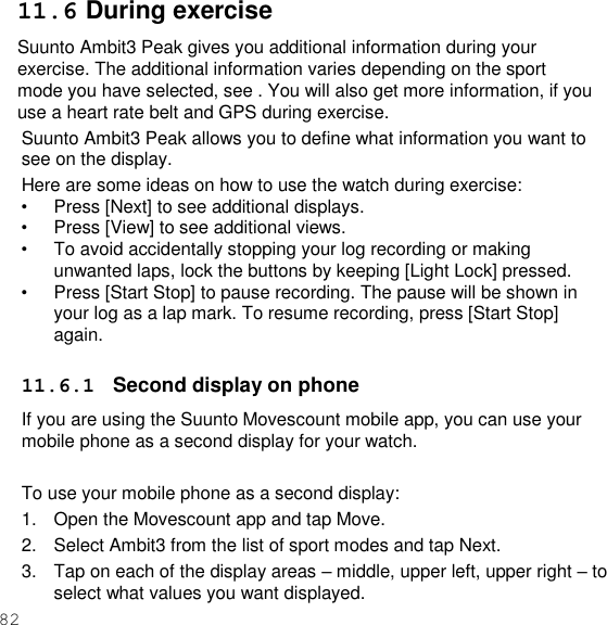 82  11.6 During exercise Suunto Ambit3 Peak gives you additional information during your exercise. The additional information varies depending on the sport mode you have selected, see . You will also get more information, if you use a heart rate belt and GPS during exercise. Suunto Ambit3 Peak allows you to define what information you want to see on the display. Here are some ideas on how to use the watch during exercise: • Press [Next] to see additional displays. • Press [View] to see additional views. • To avoid accidentally stopping your log recording or making unwanted laps, lock the buttons by keeping [Light Lock] pressed. • Press [Start Stop] to pause recording. The pause will be shown in your log as a lap mark. To resume recording, press [Start Stop] again.  11.6.1  Second display on phone If you are using the Suunto Movescount mobile app, you can use your mobile phone as a second display for your watch.  To use your mobile phone as a second display: 1.  Open the Movescount app and tap Move. 2.  Select Ambit3 from the list of sport modes and tap Next. 3.  Tap on each of the display areas – middle, upper left, upper right – to select what values you want displayed. 