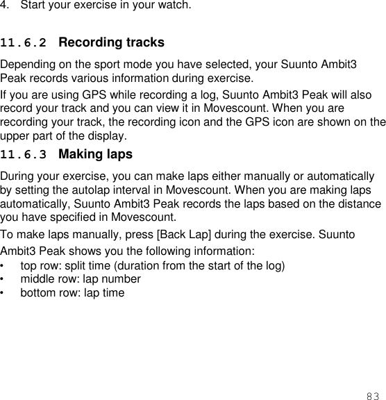 83  4.  Start your exercise in your watch.  11.6.2  Recording tracks Depending on the sport mode you have selected, your Suunto Ambit3 Peak records various information during exercise. If you are using GPS while recording a log, Suunto Ambit3 Peak will also record your track and you can view it in Movescount. When you are recording your track, the recording icon and the GPS icon are shown on the upper part of the display. 11.6.3  Making laps During your exercise, you can make laps either manually or automatically by setting the autolap interval in Movescount. When you are making laps automatically, Suunto Ambit3 Peak records the laps based on the distance you have specified in Movescount. To make laps manually, press [Back Lap] during the exercise. Suunto Ambit3 Peak shows you the following information: • top row: split time (duration from the start of the log) • middle row: lap number • bottom row: lap time  