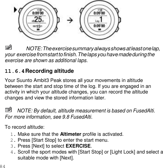 84    NOTE: The exercise summary always shows at least one lap, your exercise from start to finish. The laps you have made during the exercise are shown as additional laps.  11.6.4 Recording altitude Your Suunto Ambit3 Peak stores all your movements in altitude between the start and stop time of the log. If you are engaged in an activity in which your altitude changes, you can record the altitude changes and view the stored information later.  NOTE: By default, altitude measurement is based on FusedAlti. For more information, see 9.8 FusedAlti.  To record altitude: 1. Make sure that the Altimeter profile is activated. 2. Press [Start Stop] to enter the start menu. 3. Press [Next] to select EXERCISE. 4. Scroll the sport modes with [Start Stop] or [Light Lock] and select a suitable mode with [Next]. 