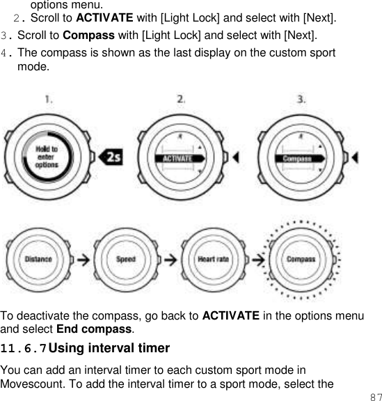 87  options menu. 2. Scroll to ACTIVATE with [Light Lock] and select with [Next]. 3. Scroll to Compass with [Light Lock] and select with [Next]. 4. The compass is shown as the last display on the custom sport mode.   To deactivate the compass, go back to ACTIVATE in the options menu and select End compass. 11.6.7 Using interval timer You can add an interval timer to each custom sport mode in Movescount. To add the interval timer to a sport mode, select the 