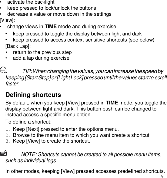 9  • activate the backlight • keep pressed to lock/unlock the buttons • decrease a value or move down in the settings [View]: • change views in TIME mode and during exercise • keep pressed to toggle the display between light and dark • keep pressed to access context-sensitive shortcuts (see below) [Back Lap]: • return to the previous step • add a lap during exercise  TIP: When changing the values, you can increase the speed by keeping [Start Stop] or [Light Lock] pressed until the values start to scroll faster.  Defining shortcuts By default, when you keep [View] pressed in TIME mode, you toggle the display between light and dark. This button push can be changed to instead access a specific menu option. To define a shortcut: 1. Keep [Next] pressed to enter the options menu. 2. Browse to the menu item to which you want create a shortcut. 3. Keep [View] to create the shortcut.  NOTE: Shortcuts cannot be created to all possible menu items, such as individual logs.  In other modes, keeping [View] pressed accesses predefined shortcuts. 