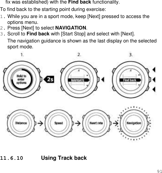 91  fix was established) with the Find back functionality. To find back to the starting point during exercise: 1. While you are in a sport mode, keep [Next] pressed to access the options menu. 2. Press [Next] to select NAVIGATION. 3. Scroll to Find back with [Start Stop] and select with [Next]. The navigation guidance is shown as the last display on the selected sport mode.    11.6.10  Using Track back 