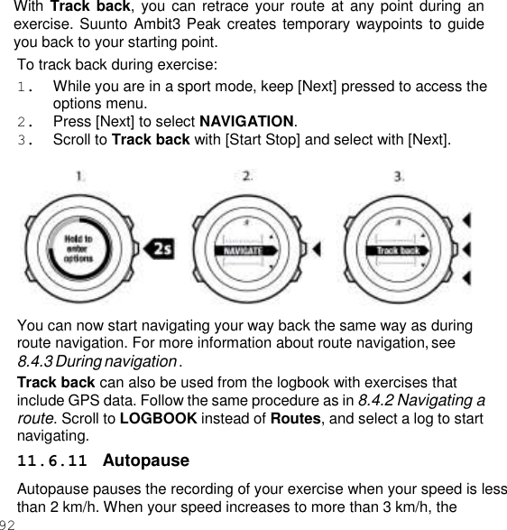 92  With Track back, you can  retrace your route at  any point during an exercise. Suunto Ambit3 Peak creates temporary waypoints to guide you back to your starting point. To track back during exercise: 1.  While you are in a sport mode, keep [Next] pressed to access the options menu. 2.  Press [Next] to select NAVIGATION. 3.  Scroll to Track back with [Start Stop] and select with [Next].   You can now start navigating your way back the same way as during route navigation. For more information about route navigation, see 8.4.3 During navigation . Track back can also be used from the logbook with exercises that include GPS data. Follow the same procedure as in 8.4.2 Navigating a route. Scroll to LOGBOOK instead of Routes, and select a log to start navigating. 11.6.11  Autopause Autopause pauses the recording of your exercise when your speed is less than 2 km/h. When your speed increases to more than 3 km/h, the 