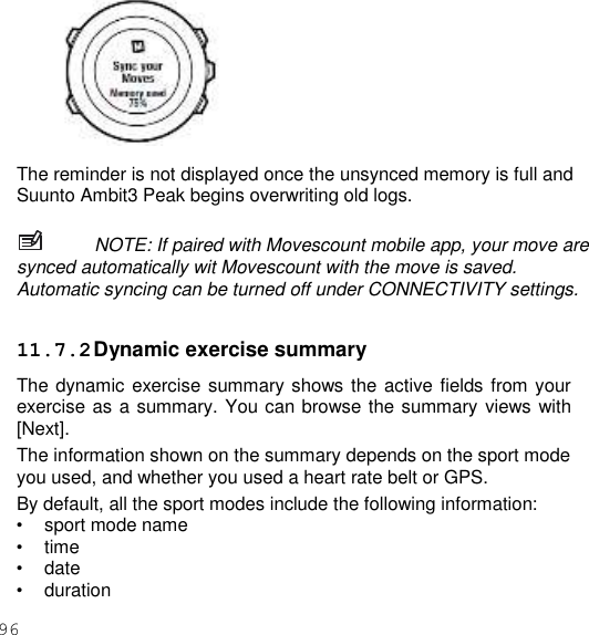 96     The reminder is not displayed once the unsynced memory is full and Suunto Ambit3 Peak begins overwriting old logs.  NOTE: If paired with Movescount mobile app, your move are synced automatically wit Movescount with the move is saved. Automatic syncing can be turned off under CONNECTIVITY settings.  11.7.2 Dynamic exercise summary The dynamic exercise summary shows the active fields from your exercise as a summary. You can browse the summary views with [Next]. The information shown on the summary depends on the sport mode you used, and whether you used a heart rate belt or GPS. By default, all the sport modes include the following information: • sport mode name • time • date • duration 