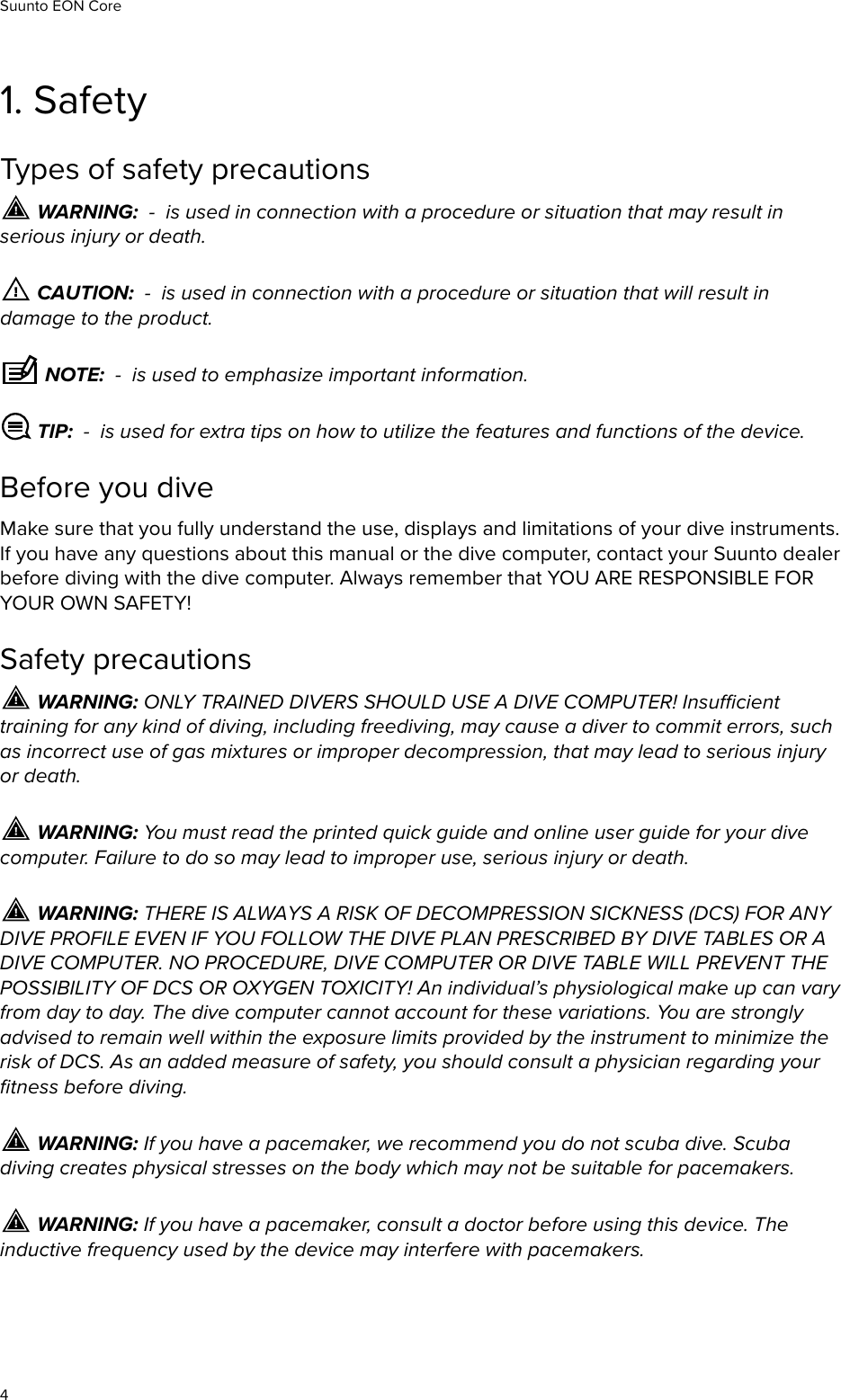 1. SafetyTypes of safety precautions WARNING:  -  is used in connection with a procedure or situation that may result inserious injury or death. CAUTION:  -  is used in connection with a procedure or situation that will result indamage to the product. NOTE:  -  is used to emphasize important information. TIP:  -  is used for extra tips on how to utilize the features and functions of the device.Before you diveMake sure that you fully understand the use, displays and limitations of your dive instruments.If you have any questions about this manual or the dive computer, contact your Suunto dealerbefore diving with the dive computer. Always remember that YOU ARE RESPONSIBLE FORYOUR OWN SAFETY!Safety precautions WARNING: ONLY TRAINED DIVERS SHOULD USE A DIVE COMPUTER! Insucienttraining for any kind of diving, including freediving, may cause a diver to commit errors, suchas incorrect use of gas mixtures or improper decompression, that may lead to serious injuryor death. WARNING: You must read the printed quick guide and online user guide for your divecomputer. Failure to do so may lead to improper use, serious injury or death. WARNING: THERE IS ALWAYS A RISK OF DECOMPRESSION SICKNESS (DCS) FOR ANYDIVE PROFILE EVEN IF YOU FOLLOW THE DIVE PLAN PRESCRIBED BY DIVE TABLES OR ADIVE COMPUTER. NO PROCEDURE, DIVE COMPUTER OR DIVE TABLE WILL PREVENT THEPOSSIBILITY OF DCS OR OXYGEN TOXICITY! An individual’s physiological make up can varyfrom day to day. The dive computer cannot account for these variations. You are stronglyadvised to remain well within the exposure limits provided by the instrument to minimize therisk of DCS. As an added measure of safety, you should consult a physician regarding yourﬁtness before diving. WARNING: If you have a pacemaker, we recommend you do not scuba dive. Scubadiving creates physical stresses on the body which may not be suitable for pacemakers. WARNING: If you have a pacemaker, consult a doctor before using this device. Theinductive frequency used by the device may interfere with pacemakers.Suunto EON Core4