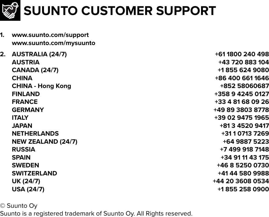 SUUNTO CUSTOMER SUPPORT1. www.suunto.com/support  www.suunto.com/mysuunto2. AUSTRALIA (24/7) +61 1800 240 498  AUSTRIA +43 720 883 104  CANADA (24/7) +1 855 624 9080  CHINA +86 400 661 1646  CHINA - Hong Kong +852 58060687  FINLAND +358 9 4245 0127  FRANCE +33 4 81 68 09 26  GERMANY +49 89 3803 8778  ITALY +39 02 9475 1965  JAPAN +81 3 4520 9417  NETHERLANDS +31 1 0713 7269  NEW ZEALAND (24/7) +64 9887 5223  RUSSIA +7 499 918 7148  SPAIN +34 91 11 43 175  SWEDEN +46 8 5250 0730  SWITZERLAND +41 44 580 9988  UK (24/7) +44 20 3608 0534  USA (24/7) +1 855 258 0900© Suunto OySuunto is a registered trademark of Suunto Oy. All Rights reserved.