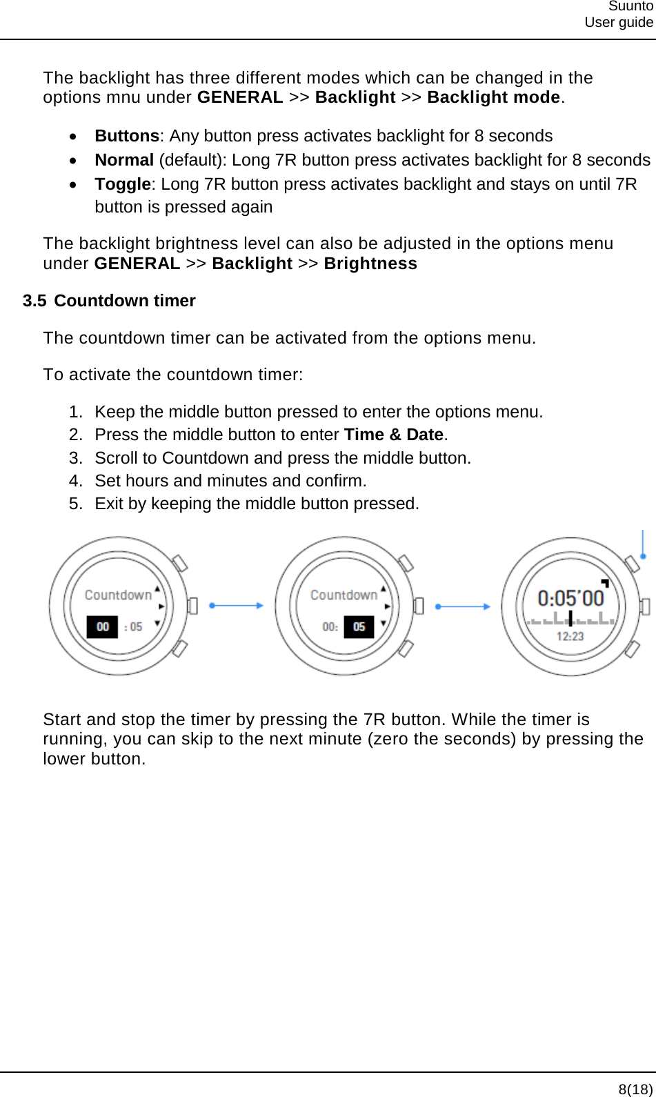  Suunto  User guide   8(18) The backlight has three different modes which can be changed in the options mnu under GENERAL &gt;&gt; Backlight &gt;&gt; Backlight mode. • Buttons: Any button press activates backlight for 8 seconds • Normal (default): Long 7R button press activates backlight for 8 seconds • Toggle: Long 7R button press activates backlight and stays on until 7R button is pressed again The backlight brightness level can also be adjusted in the options menu under GENERAL &gt;&gt; Backlight &gt;&gt; Brightness 3.5 Countdown timer The countdown timer can be activated from the options menu. To activate the countdown timer: 1. Keep the middle button pressed to enter the options menu. 2. Press the middle button to enter Time &amp; Date. 3. Scroll to Countdown and press the middle button. 4. Set hours and minutes and confirm. 5. Exit by keeping the middle button pressed.  Start and stop the timer by pressing the 7R button. While the timer is running, you can skip to the next minute (zero the seconds) by pressing the lower button. 