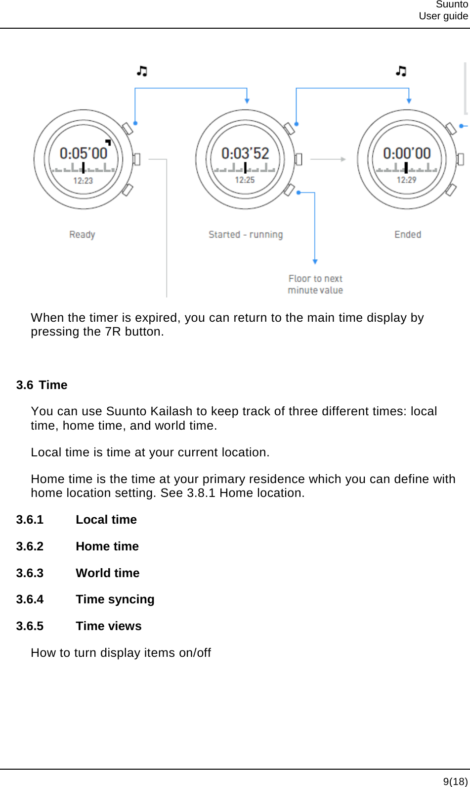  Suunto  User guide   9(18)   When the timer is expired, you can return to the main time display by pressing the 7R button.  3.6 Time You can use Suunto Kailash to keep track of three different times: local time, home time, and world time. Local time is time at your current location. Home time is the time at your primary residence which you can define with home location setting. See 3.8.1 Home location. 3.6.1 Local time 3.6.2 Home time 3.6.3 World time 3.6.4 Time syncing 3.6.5 Time views How to turn display items on/off 