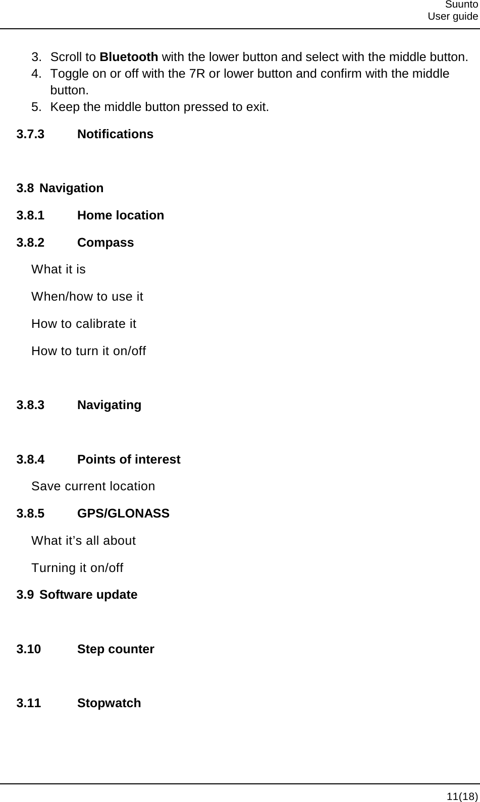  Suunto  User guide  11(18) 3. Scroll to Bluetooth with the lower button and select with the middle button. 4. Toggle on or off with the 7R or lower button and confirm with the middle button. 5. Keep the middle button pressed to exit. 3.7.3 Notifications  3.8 Navigation 3.8.1 Home location 3.8.2 Compass What it is When/how to use it How to calibrate it How to turn it on/off  3.8.3 Navigating  3.8.4 Points of interest Save current location 3.8.5 GPS/GLONASS What it’s all about Turning it on/off 3.9 Software update  3.10 Step counter  3.11 Stopwatch  