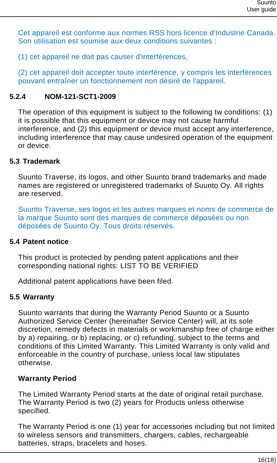  Suunto  User guide  16(18) Cet appareil est conforme aux normes RSS hors licence d&apos;Industrie Canada. Son utilisation est soumise aux deux conditions suivantes : (1) cet appareil ne doit pas causer d&apos;interférences, (2) cet appareil doit accepter toute interférence, y compris les interférences pouvant entraîner un fonctionnement non désiré de l&apos;appareil. 5.2.4 NOM-121-SCT1-2009 The operation of this equipment is subject to the following tw conditions: (1) it is possible that this equipment or device may not cause harmful interference, and (2) this equipment or device must accept any interference, including interference that may cause undesired operation of the equipment or device. 5.3 Trademark Suunto Traverse, its logos, and other Suunto brand trademarks and made names are registered or unregistered trademarks of Suunto Oy. All rights are reserved. Suunto Traverse, ses logos et les autres marques et noms de commerce de la marque Suunto sont des marques de commerce déposées ou non déposées de Suunto Oy. Tous droits réservés. 5.4 Patent notice This product is protected by pending patent applications and their corresponding national rights: LIST TO BE VERIFIED Additional patent applications have been filed. 5.5 Warranty Suunto warrants that during the Warranty Period Suunto or a Suunto Authorized Service Center (hereinafter Service Center) will, at its sole discretion, remedy defects in materials or workmanship free of charge either by a) repairing, or b) replacing, or c) refunding, subject to the terms and conditions of this Limited Warranty. This Limited Warranty is only valid and enforceable in the country of purchase, unless local law stipulates otherwise. Warranty Period The Limited Warranty Period starts at the date of original retail purchase. The Warranty Period is two (2) years for Products unless otherwise specified. The Warranty Period is one (1) year for accessories including but not limited to wireless sensors and transmitters, chargers, cables, rechargeable batteries, straps, bracelets and hoses. 