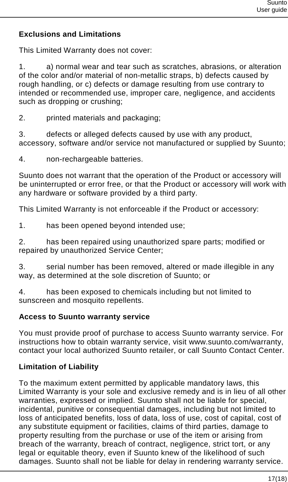  Suunto  User guide  17(18) Exclusions and Limitations This Limited Warranty does not cover: 1. a) normal wear and tear such as scratches, abrasions, or alteration of the color and/or material of non-metallic straps, b) defects caused by rough handling, or c) defects or damage resulting from use contrary to intended or recommended use, improper care, negligence, and accidents such as dropping or crushing; 2. printed materials and packaging; 3. defects or alleged defects caused by use with any product, accessory, software and/or service not manufactured or supplied by Suunto; 4. non-rechargeable batteries. Suunto does not warrant that the operation of the Product or accessory will be uninterrupted or error free, or that the Product or accessory will work with any hardware or software provided by a third party. This Limited Warranty is not enforceable if the Product or accessory: 1. has been opened beyond intended use; 2. has been repaired using unauthorized spare parts; modified or repaired by unauthorized Service Center; 3. serial number has been removed, altered or made illegible in any way, as determined at the sole discretion of Suunto; or 4. has been exposed to chemicals including but not limited to sunscreen and mosquito repellents. Access to Suunto warranty service You must provide proof of purchase to access Suunto warranty service. For instructions how to obtain warranty service, visit www.suunto.com/warranty, contact your local authorized Suunto retailer, or call Suunto Contact Center. Limitation of Liability To the maximum extent permitted by applicable mandatory laws, this Limited Warranty is your sole and exclusive remedy and is in lieu of all other warranties, expressed or implied. Suunto shall not be liable for special, incidental, punitive or consequential damages, including but not limited to loss of anticipated benefits, loss of data, loss of use, cost of capital, cost of any substitute equipment or facilities, claims of third parties, damage to property resulting from the purchase or use of the item or arising from breach of the warranty, breach of contract, negligence, strict tort, or any legal or equitable theory, even if Suunto knew of the likelihood of such damages. Suunto shall not be liable for delay in rendering warranty service. 