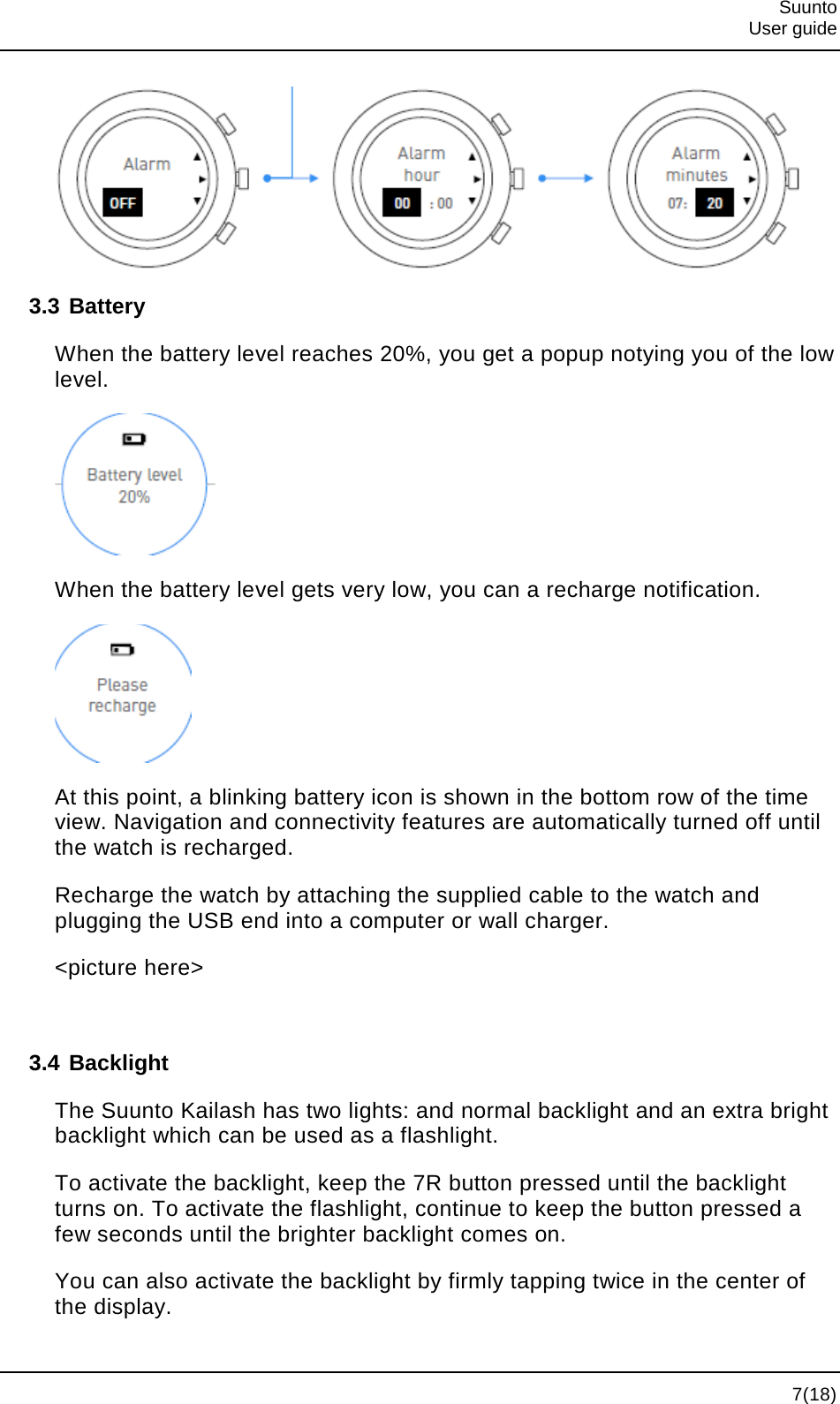  Suunto  User guide   7(18)  3.3 Battery When the battery level reaches 20%, you get a popup notying you of the low level.  When the battery level gets very low, you can a recharge notification.  At this point, a blinking battery icon is shown in the bottom row of the time view. Navigation and connectivity features are automatically turned off until the watch is recharged. Recharge the watch by attaching the supplied cable to the watch and plugging the USB end into a computer or wall charger. &lt;picture here&gt;  3.4 Backlight The Suunto Kailash has two lights: and normal backlight and an extra bright backlight which can be used as a flashlight. To activate the backlight, keep the 7R button pressed until the backlight turns on. To activate the flashlight, continue to keep the button pressed a few seconds until the brighter backlight comes on. You can also activate the backlight by firmly tapping twice in the center of the display. 