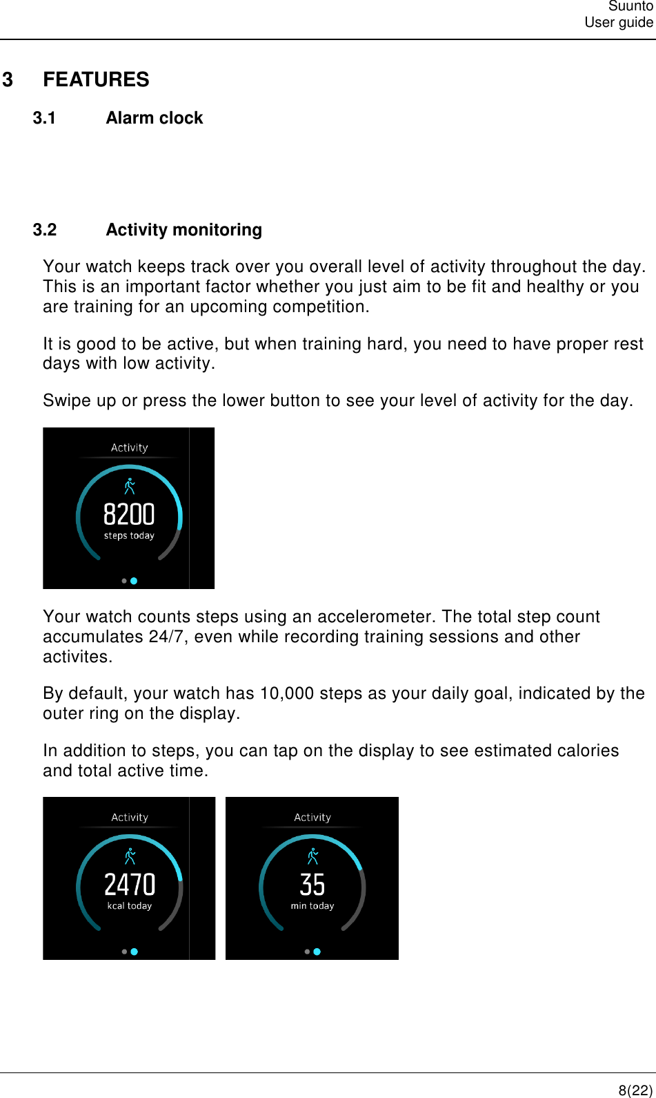    3  FEATURES 3.1 Alarm clock  3.2 Activity monitorYour watch keeps track over you overall level of activity throughout the day. This is an important factor whether you are training for an upcoming competition.It is good to be active, but when training hard, you need days with low activity.Swipe up or press Your watch counts steps using accumulates 24/7, even while recording training sessionsactivites. By default, your watch has outer ring on the display.In addition to steps, you can tap on the display to see estimated calories and total active time. Alarm clock Activity monitoring Your watch keeps track over you overall level of activity throughout the day. This is an important factor whether you just aim to be fit and healthy or you are training for an upcoming competition. It is good to be active, but when training hard, you need to have proper rest days with low activity.  the lower button to see your level of activity for the day Your watch counts steps using an accelerometer. The total step count accumulates 24/7, even while recording training sessionsBy default, your watch has 10,000 steps as your daily goal, indicated by the outer ring on the display. In addition to steps, you can tap on the display to see estimated calories and total active time.     Suunto User guide 8(22) Your watch keeps track over you overall level of activity throughout the day. aim to be fit and healthy or you to have proper rest see your level of activity for the day. accelerometer. The total step count accumulates 24/7, even while recording training sessions and other 10,000 steps as your daily goal, indicated by the In addition to steps, you can tap on the display to see estimated calories 