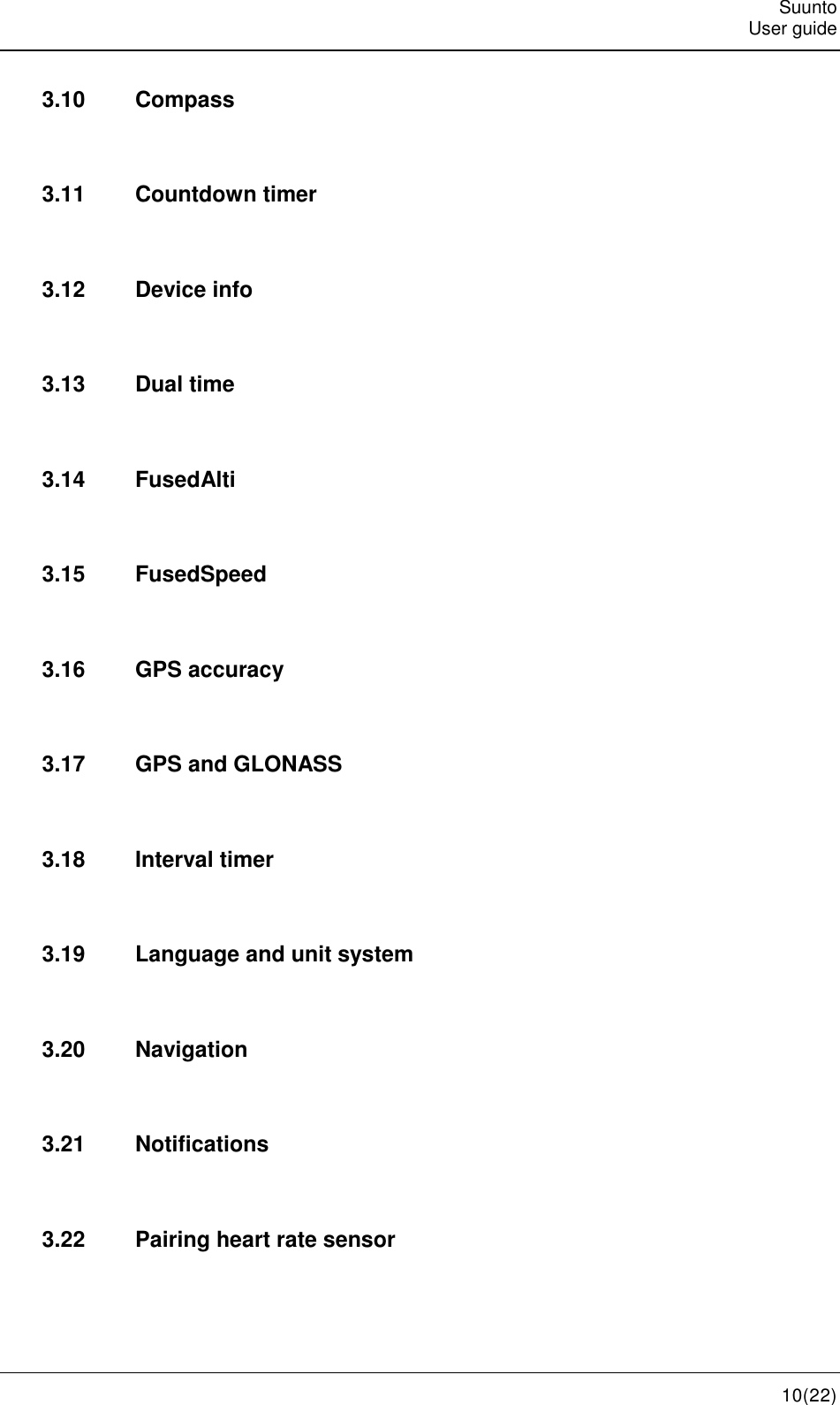   Suunto   User guide   10(22) 3.10  Compass  3.11  Countdown timer  3.12  Device info  3.13  Dual time  3.14  FusedAlti  3.15  FusedSpeed  3.16  GPS accuracy  3.17  GPS and GLONASS  3.18  Interval timer  3.19  Language and unit system  3.20  Navigation  3.21  Notifications  3.22  Pairing heart rate sensor  