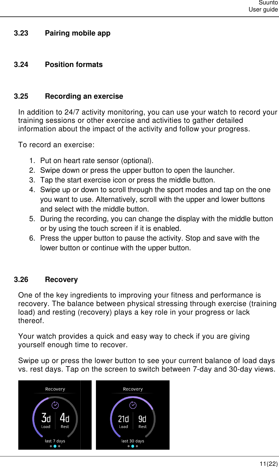    3.23 Pairing mobile app 3.24 Position formats 3.25 Recording an exerciseIn addition to 24/7 activity monitoring,training sessions or other exercise and activities to gather detailed information about the impact of the activity and follow your progress.To record an exercise:1. Put on heart rate sensor (optional).2. Swipe down or pr3. Tap the start exercise icon or press the middle button.4. Swipe up or down to scroll through the sport modes andyou want to use. Alternatively, scroll with theand select with5. During the recordingor by using the touch screen if it is enabled.6. Press the upper button to pause the activity. Stop and savelower button or continue with the upper button. 3.26  Recovery One of the key ingredients to improving your fitness and performance is recovery. The balance between load) and resting (recoverythereof. Your watch provides a quick and easy way to check if you are giving yourself enough time to recover.Swipe up or press the lower button to see your current balance of load days vs. rest days. Tap on the screen to switch between 7Pairing mobile app Position formats Recording an exercise In addition to 24/7 activity monitoring, you can use your watch to record your training sessions or other exercise and activities to gather detailed information about the impact of the activity and follow your progress.To record an exercise: Put on heart rate sensor (optional). Swipe down or press the upper button to open the launcher.Tap the start exercise icon or press the middle button.Swipe up or down to scroll through the sport modes andyou want to use. Alternatively, scroll with the upper and lower buttons and select with the middle button. During the recording, you can change the display with theor by using the touch screen if it is enabled. Press the upper button to pause the activity. Stop and savelower button or continue with the upper button.  One of the key ingredients to improving your fitness and performance is balance between physical stressing through exercise (recovery) plays a key role in your progress or lack provides a quick and easy way to check if you are giving yourself enough time to recover. Swipe up or press the lower button to see your current balance of load days vs. rest days. Tap on the screen to switch between 7-day and 30      Suunto User guide 11(22) you can use your watch to record your training sessions or other exercise and activities to gather detailed information about the impact of the activity and follow your progress. launcher. Tap the start exercise icon or press the middle button. Swipe up or down to scroll through the sport modes and tap on the one upper and lower buttons you can change the display with the middle button Press the upper button to pause the activity. Stop and save with the One of the key ingredients to improving your fitness and performance is through exercise (training plays a key role in your progress or lack provides a quick and easy way to check if you are giving Swipe up or press the lower button to see your current balance of load days day and 30-day views. 