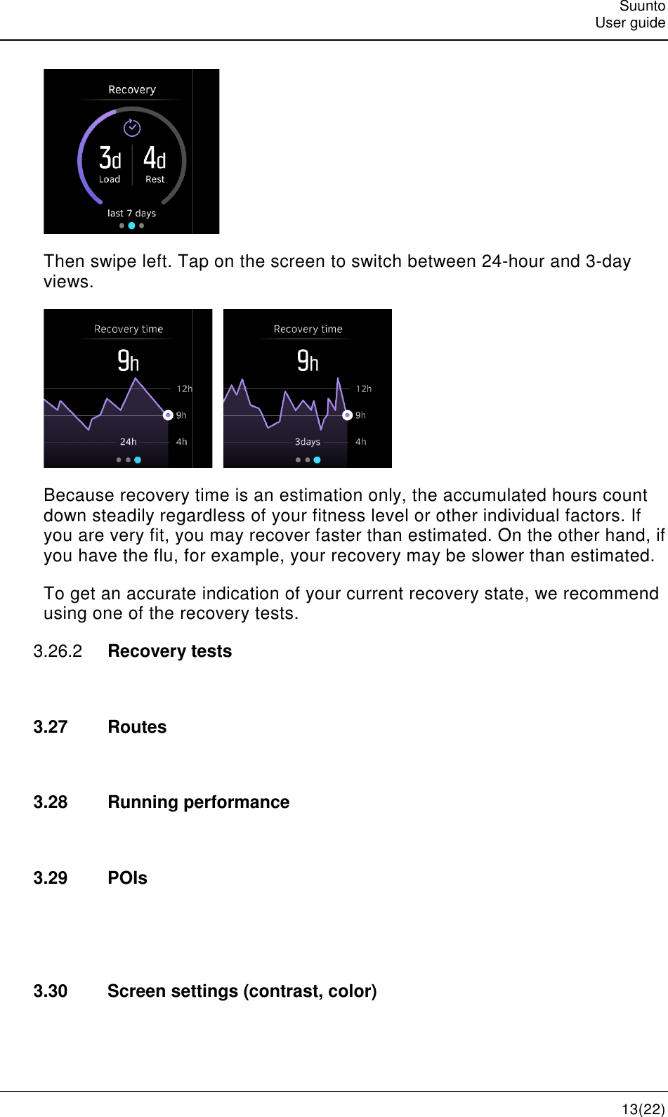    Then swipe left. Tap on the screen to switch between 24views. Because recovery time is an estimatdown steadily regardless of your fitness level or other you are very fit, you may recover faster than estimated. On the other you have the flu, for To get an accurate indusing one of the recover3.26.2  Recovery tests 3.27  Routes  3.28 Running performance 3.29  POIs   3.30 Screen settings (contrast, color)  Tap on the screen to switch between 24-    Because recovery time is an estimation only, the accumulated hours down steadily regardless of your fitness level or other individual factors. If very fit, you may recover faster than estimated. On the other you have the flu, for example, your recovery may be slower than estimated.To get an accurate indication of your current recovery state, we using one of the recovery tests. tests Running performance Screen settings (contrast, color) Suunto User guide 13(22) -hour and 3-day ion only, the accumulated hours count individual factors. If very fit, you may recover faster than estimated. On the other hand, if example, your recovery may be slower than estimated. recovery state, we recommend 