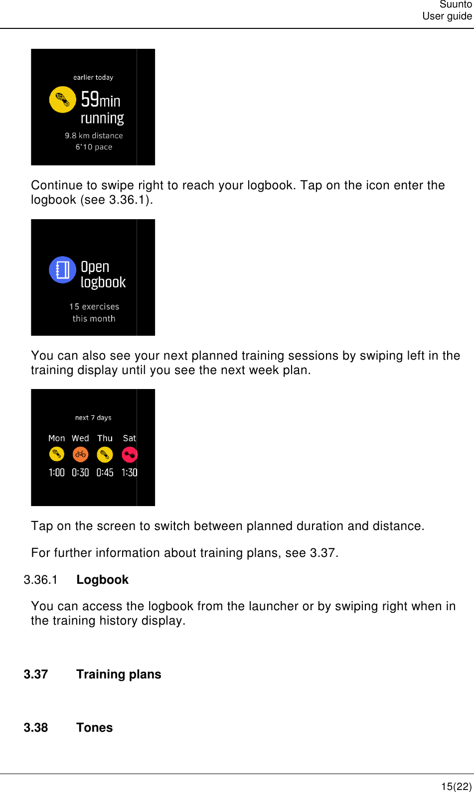    Continue to swipe right to reach your logbook. Tap on the icon enter the logbook (see 3.36.1You can also see your next planned training sessions by swiping left in the training display until you see the next week plan.Tap on the screen to switch between For further information about training plans, see 3.36.1  Logbook You can access the logbook from the launcher or by swiping right when in the training history display. 3.37 Training plans 3.38  Tones    Continue to swipe right to reach your logbook. Tap on the icon enter the 3.36.1).  You can also see your next planned training sessions by swiping left in the training display until you see the next week plan.  Tap on the screen to switch between planned duration and distance.For further information about training plans, see 3.37. You can access the logbook from the launcher or by swiping right when in the training history display. Training plans Suunto User guide 15(22) Continue to swipe right to reach your logbook. Tap on the icon enter the You can also see your next planned training sessions by swiping left in the planned duration and distance. You can access the logbook from the launcher or by swiping right when in 