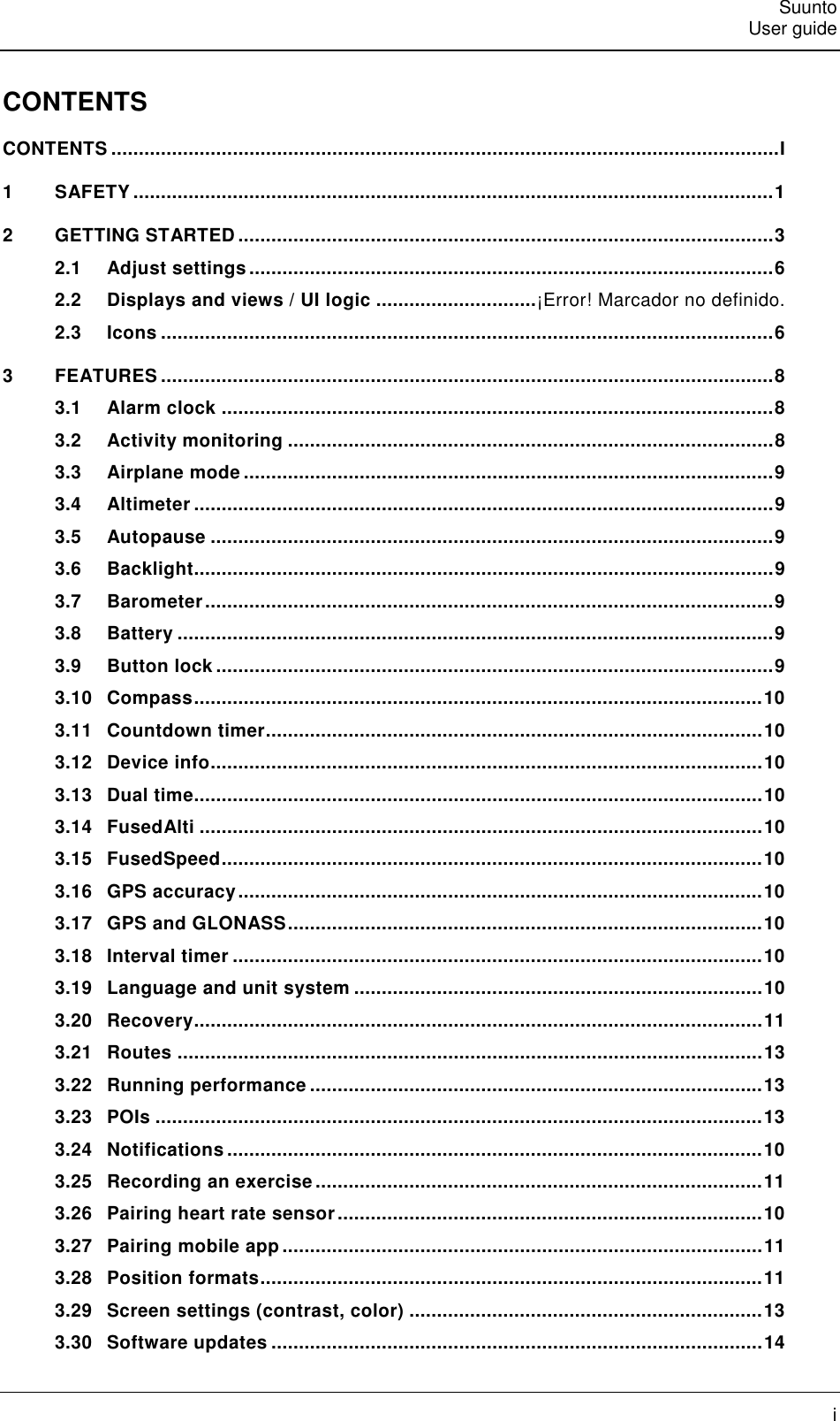   Suunto   User guide   i CONTENTS CONTENTS ......................................................................................................................... I 1 SAFETY .................................................................................................................... 1 2 GETTING STARTED ................................................................................................. 3 2.1 Adjust settings ............................................................................................... 6 2.2 Displays and views / UI logic ............................. ¡Error! Marcador no definido. 2.3 Icons ............................................................................................................... 6 3 FEATURES ............................................................................................................... 8 3.1 Alarm clock .................................................................................................... 8 3.2 Activity monitoring ........................................................................................ 8 3.3 Airplane mode ................................................................................................ 9 3.4 Altimeter ......................................................................................................... 9 3.5 Autopause ...................................................................................................... 9 3.6 Backlight......................................................................................................... 9 3.7 Barometer ....................................................................................................... 9 3.8 Battery ............................................................................................................ 9 3.9 Button lock ..................................................................................................... 9 3.10 Compass ....................................................................................................... 10 3.11 Countdown timer .......................................................................................... 10 3.12 Device info .................................................................................................... 10 3.13 Dual time....................................................................................................... 10 3.14 FusedAlti ...................................................................................................... 10 3.15 FusedSpeed .................................................................................................. 10 3.16 GPS accuracy ............................................................................................... 10 3.17 GPS and GLONASS ...................................................................................... 10 3.18 Interval timer ................................................................................................ 10 3.19 Language and unit system .......................................................................... 10 3.20 Recovery ....................................................................................................... 11 3.21 Routes .......................................................................................................... 13 3.22 Running performance .................................................................................. 13 3.23 POIs .............................................................................................................. 13 3.24 Notifications ................................................................................................. 10 3.25 Recording an exercise ................................................................................. 11 3.26 Pairing heart rate sensor ............................................................................. 10 3.27 Pairing mobile app ....................................................................................... 11 3.28 Position formats ........................................................................................... 11 3.29 Screen settings (contrast, color) ................................................................ 13 3.30 Software updates ......................................................................................... 14 