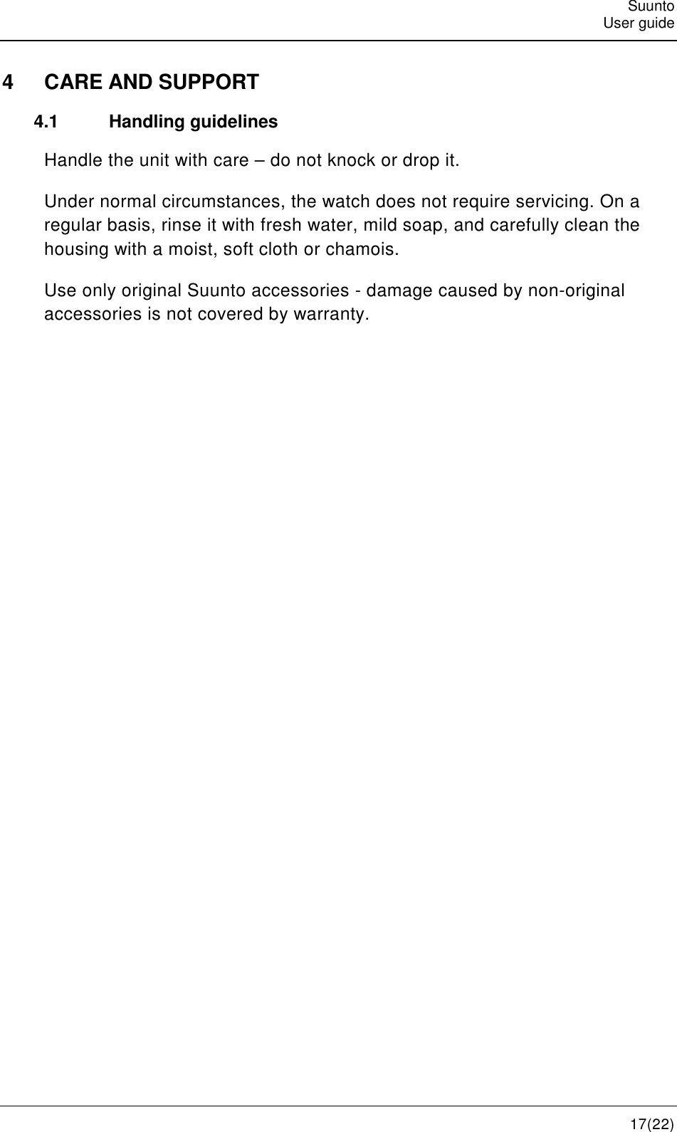   Suunto   User guide   17(22) 4  CARE AND SUPPORT 4.1  Handling guidelines Handle the unit with care – do not knock or drop it. Under normal circumstances, the watch does not require servicing. On a regular basis, rinse it with fresh water, mild soap, and carefully clean the housing with a moist, soft cloth or chamois. Use only original Suunto accessories - damage caused by non-original accessories is not covered by warranty.   