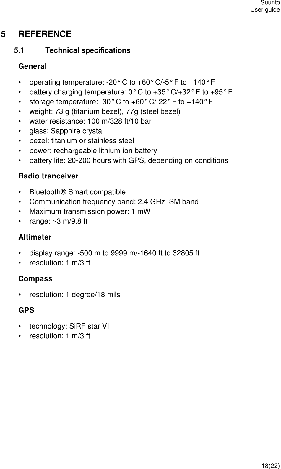   Suunto   User guide   18(22) 5  REFERENCE 5.1  Technical specifications General •  operating temperature: -20° C to +60° C/-5° F to +140° F •  battery charging temperature: 0° C to +35° C/+32° F to +95° F •  storage temperature: -30° C to +60° C/-22° F to +140° F •  weight: 73 g (titanium bezel), 77g (steel bezel) •  water resistance: 100 m/328 ft/10 bar •  glass: Sapphire crystal •  bezel: titanium or stainless steel •  power: rechargeable lithium-ion battery •  battery life: 20-200 hours with GPS, depending on conditions Radio tranceiver •  Bluetooth® Smart compatible •  Communication frequency band: 2.4 GHz ISM band •  Maximum transmission power: 1 mW •  range: ~3 m/9.8 ft Altimeter •  display range: -500 m to 9999 m/-1640 ft to 32805 ft •  resolution: 1 m/3 ft Compass •  resolution: 1 degree/18 mils GPS •  technology: SiRF star VI •  resolution: 1 m/3 ft     