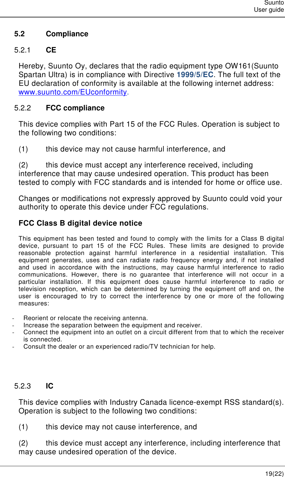   Suunto   User guide   19(22) 5.2  Compliance 5.2.1  CE Hereby, Suunto Oy, declares that the radio equipment type OW161(Suunto Spartan Ultra) is in compliance with Directive 1999/5/EC. The full text of the EU declaration of conformity is available at the following internet address:  www.suunto.com/EUconformity. 5.2.2  FCC compliance This device complies with Part 15 of the FCC Rules. Operation is subject to the following two conditions: (1)  this device may not cause harmful interference, and (2)  this device must accept any interference received, including interference that may cause undesired operation. This product has been tested to comply with FCC standards and is intended for home or office use. Changes or modifications not expressly approved by Suunto could void your authority to operate this device under FCC regulations. FCC Class B digital device notice This equipment has  been tested and  found to comply with the limits for a Class B digital device,  pursuant  to  part  15  of  the  FCC  Rules.  These  limits  are  designed  to  provide reasonable  protection  against  harmful  interference  in  a  residential  installation.  This equipment  generates,  uses  and  can  radiate  radio  frequency  energy  and,  if  not  installed and  used  in  accordance  with  the  instructions,  may  cause  harmful  interference  to  radio communications.  However,  there  is  no  guarantee  that  interference  will  not  occur  in  a particular  installation.  If  this  equipment  does  cause  harmful  interference  to  radio  or television  reception,  which  can  be  determined  by  turning  the  equipment  off  and  on,  the user  is  encouraged  to  try  to  correct  the  interference  by  one  or  more  of  the  following measures: -  Reorient or relocate the receiving antenna. -  Increase the separation between the equipment and receiver.  -  Connect the equipment into an outlet on a circuit different from that to which the receiver is connected.  -  Consult the dealer or an experienced radio/TV technician for help.   5.2.3  IC This device complies with Industry Canada licence-exempt RSS standard(s). Operation is subject to the following two conditions: (1)  this device may not cause interference, and (2)  this device must accept any interference, including interference that may cause undesired operation of the device. 