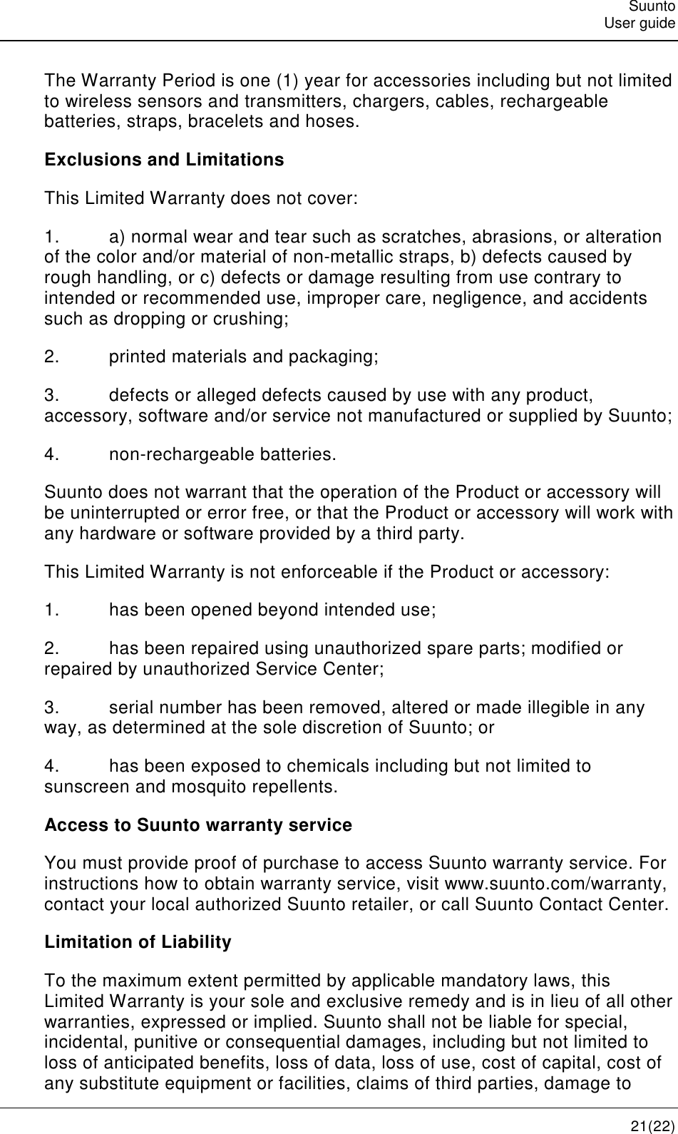   Suunto   User guide   21(22) The Warranty Period is one (1) year for accessories including but not limited to wireless sensors and transmitters, chargers, cables, rechargeable batteries, straps, bracelets and hoses. Exclusions and Limitations This Limited Warranty does not cover: 1.  a) normal wear and tear such as scratches, abrasions, or alteration of the color and/or material of non-metallic straps, b) defects caused by rough handling, or c) defects or damage resulting from use contrary to intended or recommended use, improper care, negligence, and accidents such as dropping or crushing; 2.  printed materials and packaging; 3.  defects or alleged defects caused by use with any product, accessory, software and/or service not manufactured or supplied by Suunto; 4.  non-rechargeable batteries. Suunto does not warrant that the operation of the Product or accessory will be uninterrupted or error free, or that the Product or accessory will work with any hardware or software provided by a third party. This Limited Warranty is not enforceable if the Product or accessory: 1.  has been opened beyond intended use; 2.  has been repaired using unauthorized spare parts; modified or repaired by unauthorized Service Center; 3.  serial number has been removed, altered or made illegible in any way, as determined at the sole discretion of Suunto; or 4.  has been exposed to chemicals including but not limited to sunscreen and mosquito repellents. Access to Suunto warranty service You must provide proof of purchase to access Suunto warranty service. For instructions how to obtain warranty service, visit www.suunto.com/warranty, contact your local authorized Suunto retailer, or call Suunto Contact Center. Limitation of Liability To the maximum extent permitted by applicable mandatory laws, this Limited Warranty is your sole and exclusive remedy and is in lieu of all other warranties, expressed or implied. Suunto shall not be liable for special, incidental, punitive or consequential damages, including but not limited to loss of anticipated benefits, loss of data, loss of use, cost of capital, cost of any substitute equipment or facilities, claims of third parties, damage to 