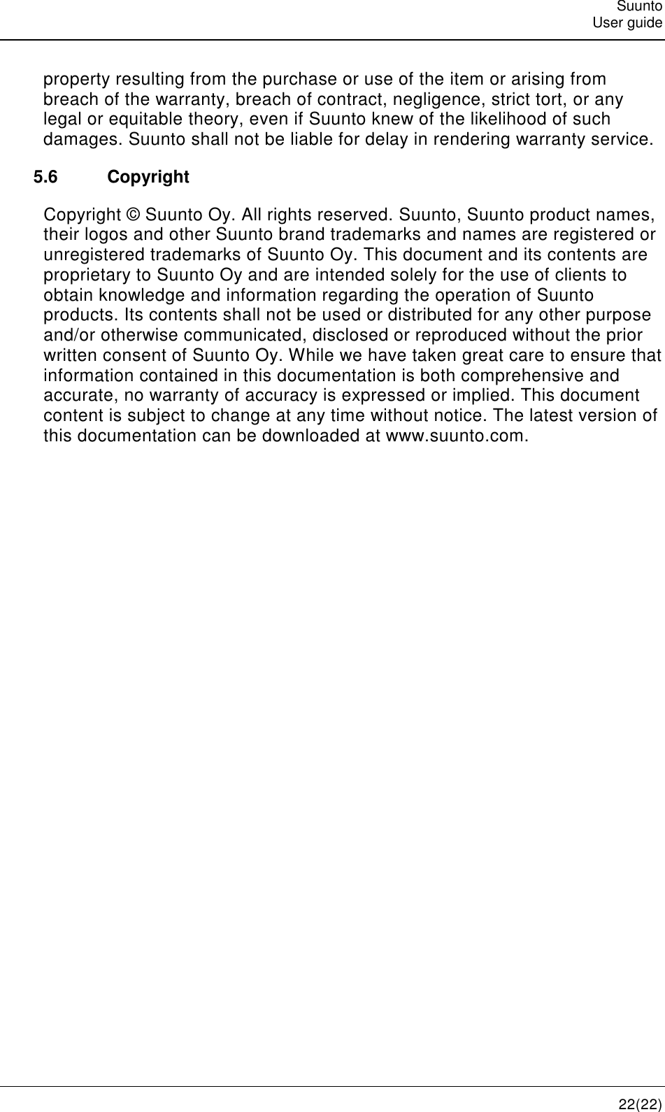   Suunto   User guide   22(22) property resulting from the purchase or use of the item or arising from breach of the warranty, breach of contract, negligence, strict tort, or any legal or equitable theory, even if Suunto knew of the likelihood of such damages. Suunto shall not be liable for delay in rendering warranty service. 5.6  Copyright Copyright © Suunto Oy. All rights reserved. Suunto, Suunto product names, their logos and other Suunto brand trademarks and names are registered or unregistered trademarks of Suunto Oy. This document and its contents are proprietary to Suunto Oy and are intended solely for the use of clients to obtain knowledge and information regarding the operation of Suunto products. Its contents shall not be used or distributed for any other purpose and/or otherwise communicated, disclosed or reproduced without the prior written consent of Suunto Oy. While we have taken great care to ensure that information contained in this documentation is both comprehensive and accurate, no warranty of accuracy is expressed or implied. This document content is subject to change at any time without notice. The latest version of this documentation can be downloaded at www.suunto.com. 