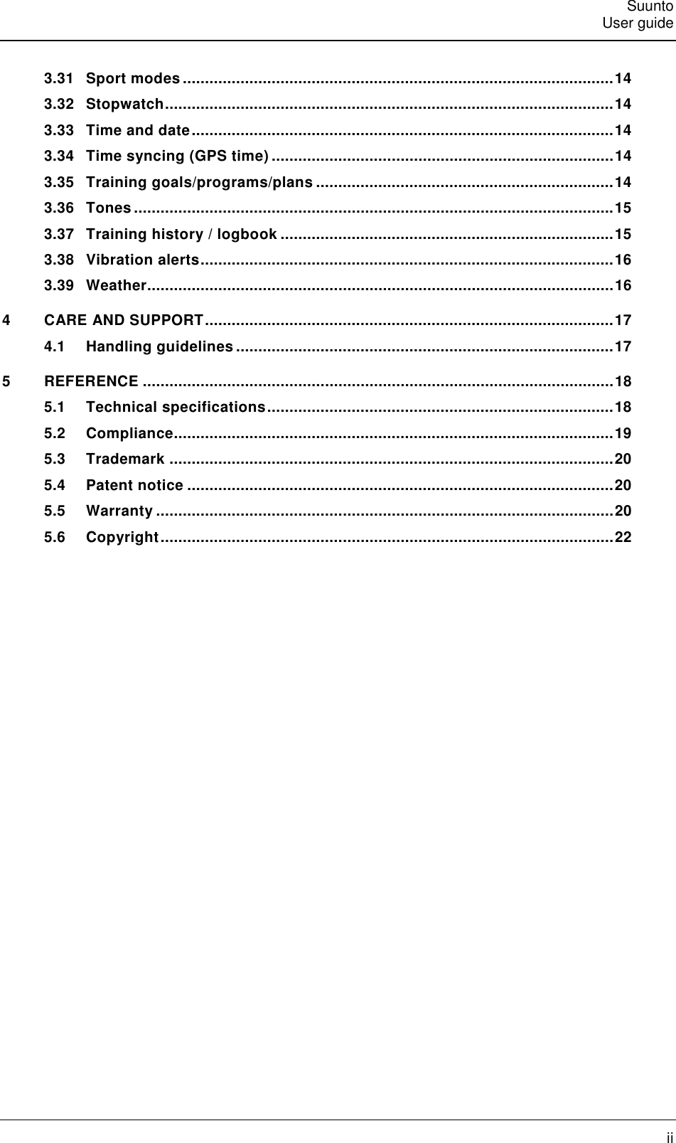   Suunto   User guide   ii 3.31 Sport modes ................................................................................................. 14 3.32 Stopwatch ..................................................................................................... 14 3.33 Time and date ............................................................................................... 14 3.34 Time syncing (GPS time) ............................................................................. 14 3.35 Training goals/programs/plans ................................................................... 14 3.36 Tones ............................................................................................................ 15 3.37 Training history / logbook ........................................................................... 15 3.38 Vibration alerts ............................................................................................. 16 3.39 Weather ......................................................................................................... 16 4 CARE AND SUPPORT ............................................................................................ 17 4.1 Handling guidelines ..................................................................................... 17 5 REFERENCE .......................................................................................................... 18 5.1 Technical specifications .............................................................................. 18 5.2 Compliance ................................................................................................... 19 5.3 Trademark .................................................................................................... 20 5.4 Patent notice ................................................................................................ 20 5.5 Warranty ....................................................................................................... 20 5.6 Copyright ...................................................................................................... 22  