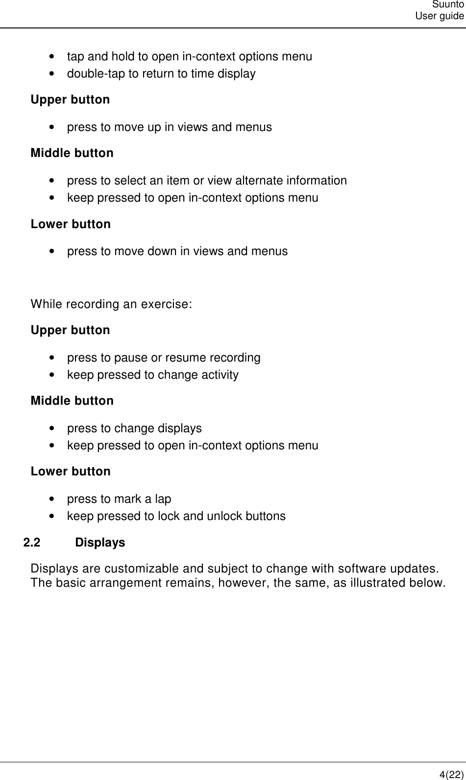   Suunto   User guide   4(22) •  tap and hold to open in-context options menu •  double-tap to return to time display Upper button •  press to move up in views and menus Middle button •  press to select an item or view alternate information •  keep pressed to open in-context options menu Lower button •  press to move down in views and menus  While recording an exercise: Upper button •  press to pause or resume recording •  keep pressed to change activity Middle button •  press to change displays •  keep pressed to open in-context options menu Lower button •  press to mark a lap •  keep pressed to lock and unlock buttons 2.2  Displays Displays are customizable and subject to change with software updates. The basic arrangement remains, however, the same, as illustrated below. 