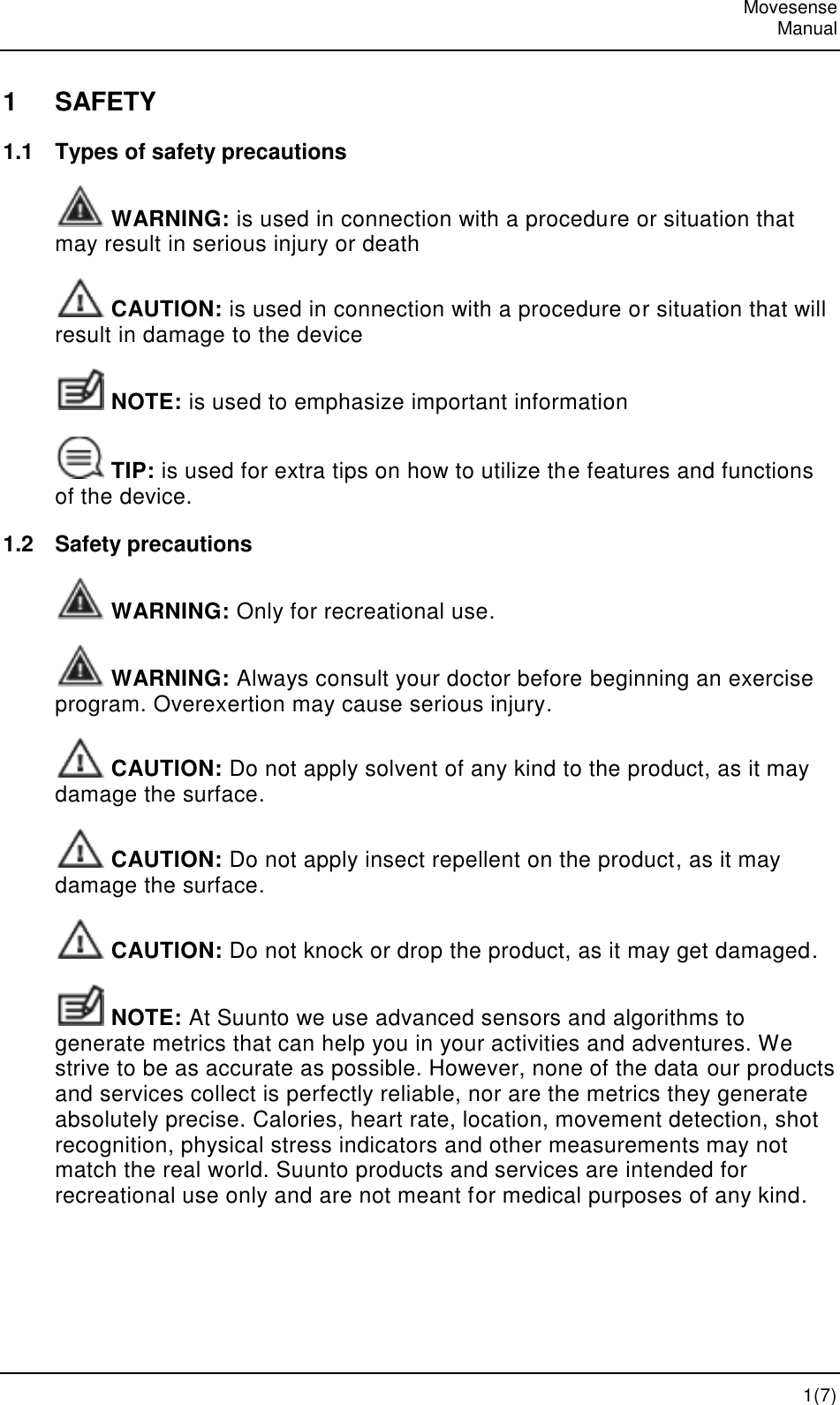   Movesense   Manual   1(7) 1  SAFETY 1.1  Types of safety precautions  WARNING: is used in connection with a procedure or situation that may result in serious injury or death  CAUTION: is used in connection with a procedure or situation that will result in damage to the device  NOTE: is used to emphasize important information  TIP: is used for extra tips on how to utilize the features and functions of the device. 1.2  Safety precautions  WARNING: Only for recreational use.  WARNING: Always consult your doctor before beginning an exercise program. Overexertion may cause serious injury.  CAUTION: Do not apply solvent of any kind to the product, as it may damage the surface.  CAUTION: Do not apply insect repellent on the product, as it may damage the surface.  CAUTION: Do not knock or drop the product, as it may get damaged.  NOTE: At Suunto we use advanced sensors and algorithms to generate metrics that can help you in your activities and adventures. We strive to be as accurate as possible. However, none of the data our products and services collect is perfectly reliable, nor are the metrics they generate absolutely precise. Calories, heart rate, location, movement detection, shot recognition, physical stress indicators and other measurements may not match the real world. Suunto products and services are intended for recreational use only and are not meant for medical purposes of any kind.  