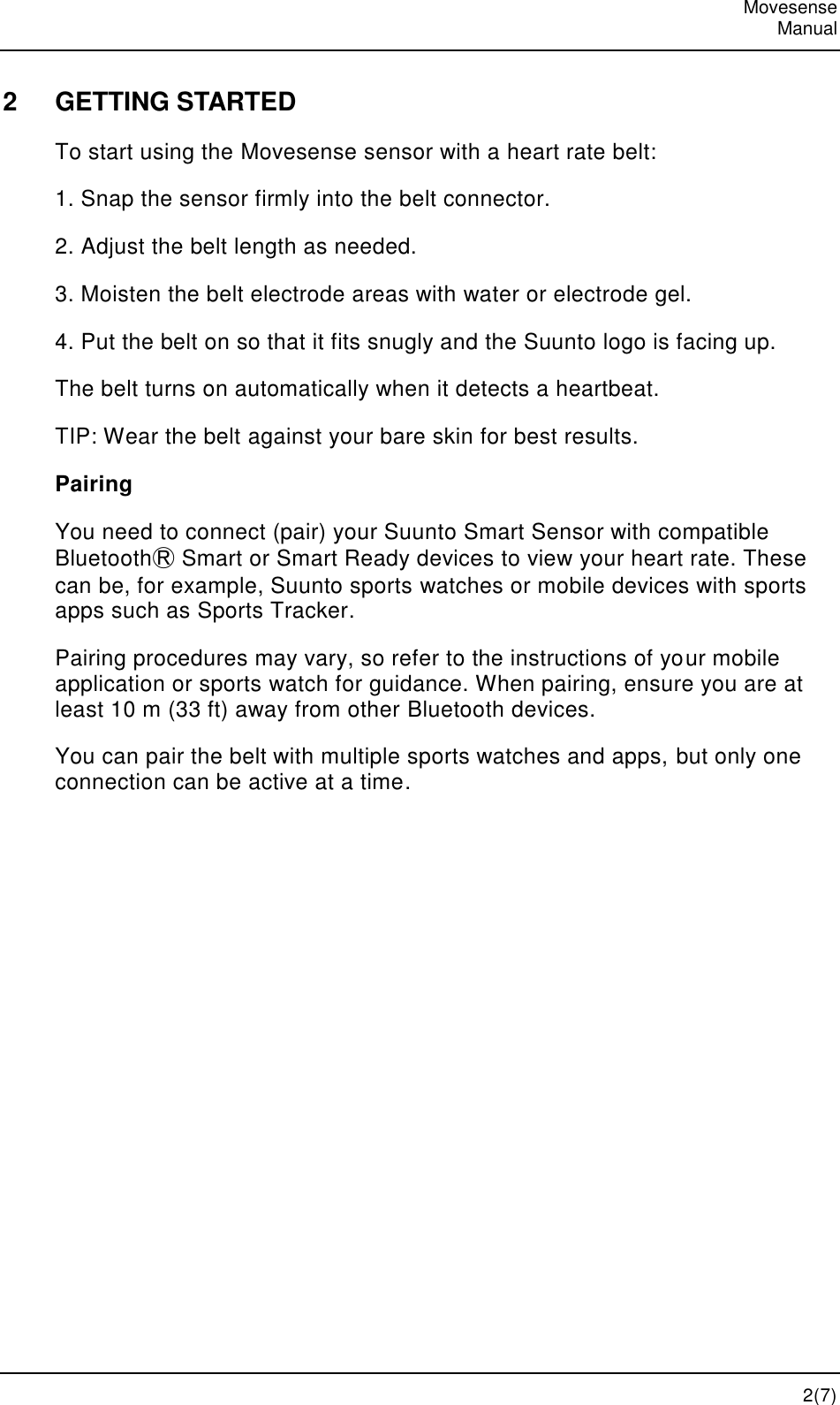   Movesense   Manual   2(7) 2  GETTING STARTED To start using the Movesense sensor with a heart rate belt: 1. Snap the sensor firmly into the belt connector. 2. Adjust the belt length as needed. 3. Moisten the belt electrode areas with water or electrode gel. 4. Put the belt on so that it fits snugly and the Suunto logo is facing up. The belt turns on automatically when it detects a heartbeat. TIP: Wear the belt against your bare skin for best results. Pairing You need to connect (pair) your Suunto Smart Sensor with compatible BluetoothⓇ Smart or Smart Ready devices to view your heart rate. These can be, for example, Suunto sports watches or mobile devices with sports apps such as Sports Tracker. Pairing procedures may vary, so refer to the instructions of your mobile application or sports watch for guidance. When pairing, ensure you are at least 10 m (33 ft) away from other Bluetooth devices. You can pair the belt with multiple sports watches and apps, but only one connection can be active at a time. 