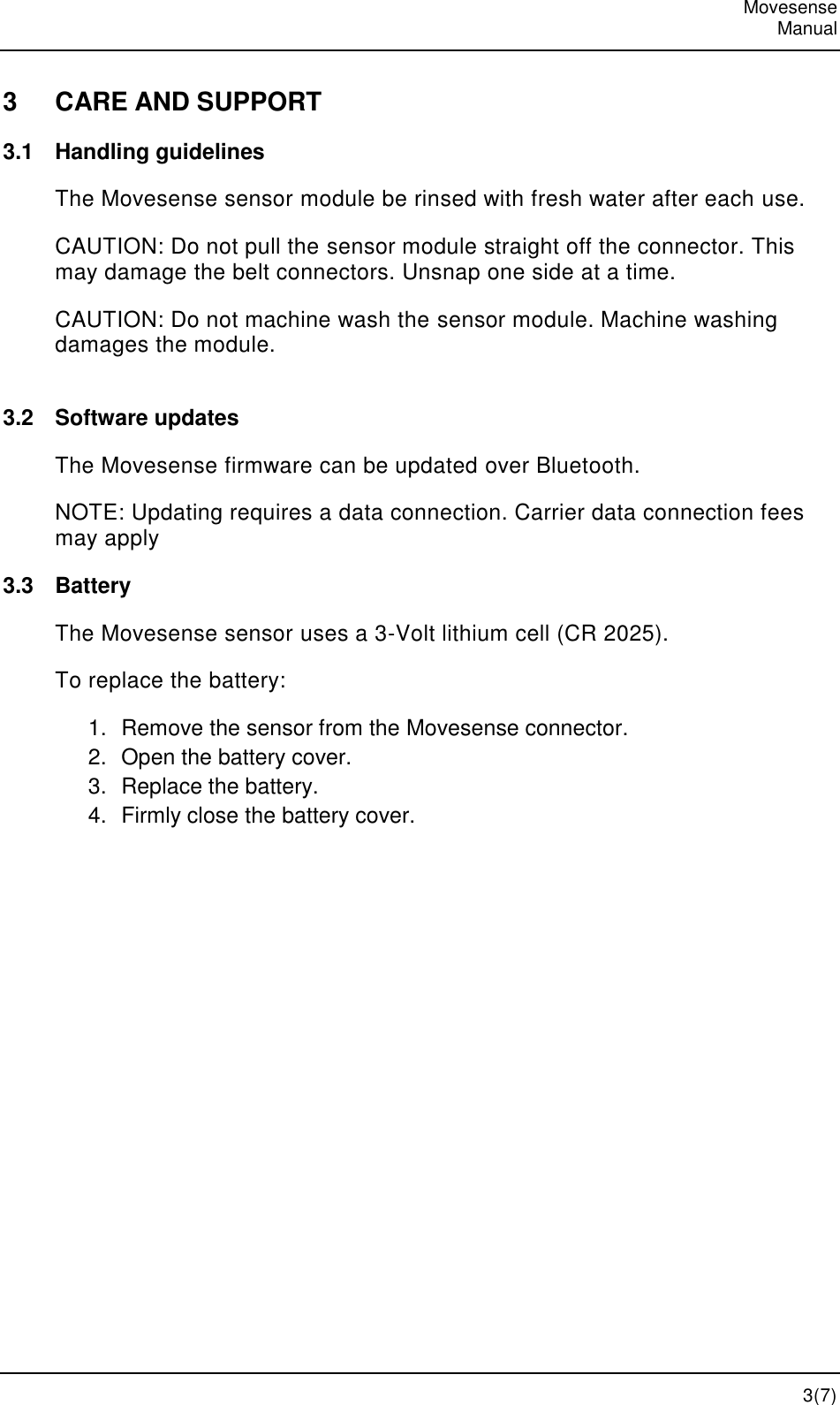   Movesense   Manual   3(7) 3  CARE AND SUPPORT 3.1  Handling guidelines The Movesense sensor module be rinsed with fresh water after each use. CAUTION: Do not pull the sensor module straight off the connector. This may damage the belt connectors. Unsnap one side at a time. CAUTION: Do not machine wash the sensor module. Machine washing damages the module.  3.2  Software updates The Movesense firmware can be updated over Bluetooth. NOTE: Updating requires a data connection. Carrier data connection fees may apply 3.3  Battery The Movesense sensor uses a 3-Volt lithium cell (CR 2025).  To replace the battery: 1.  Remove the sensor from the Movesense connector. 2.  Open the battery cover. 3.  Replace the battery. 4.  Firmly close the battery cover.  