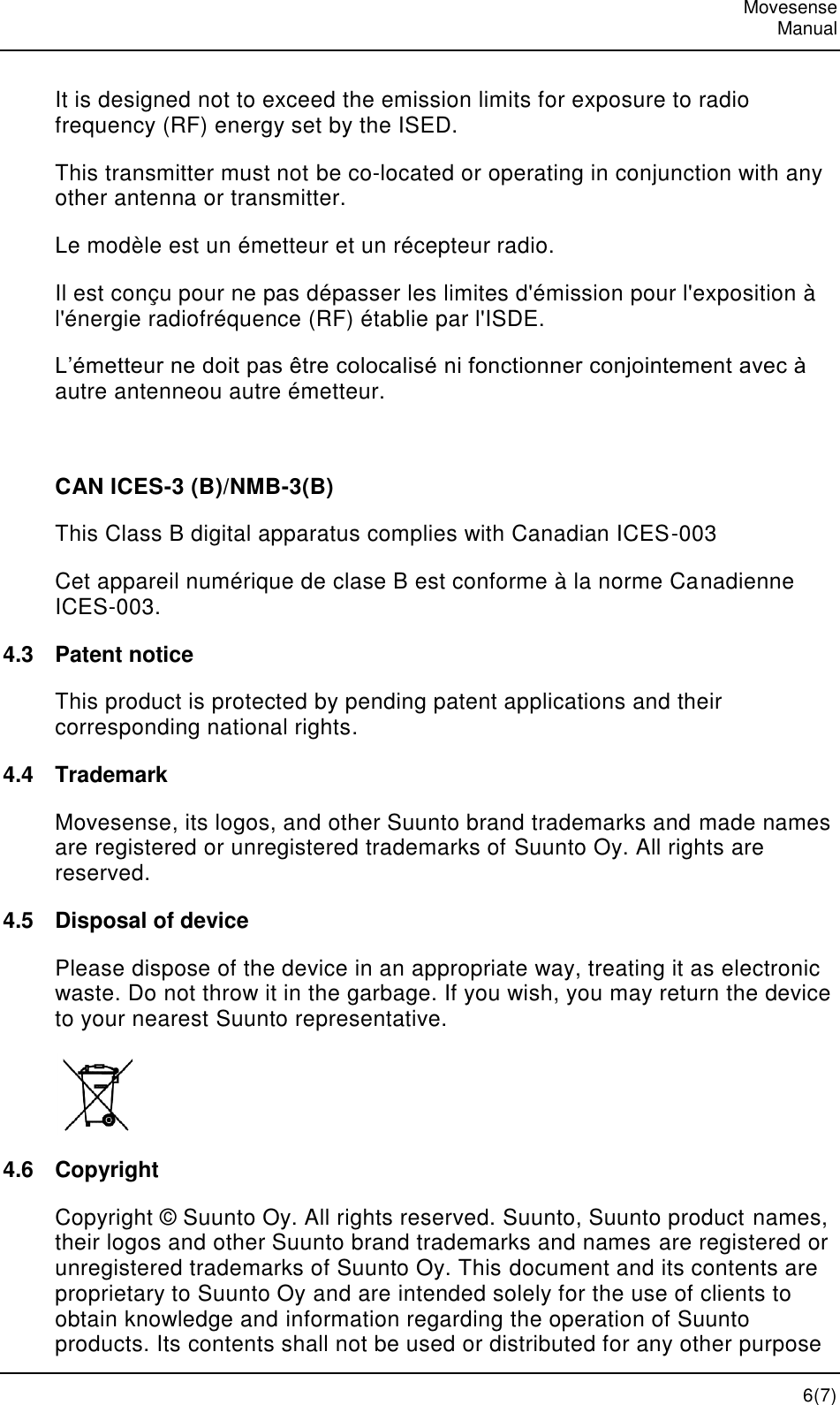   Movesense   Manual   6(7) It is designed not to exceed the emission limits for exposure to radio frequency (RF) energy set by the ISED.  This transmitter must not be co-located or operating in conjunction with any other antenna or transmitter. Le modèle est un émetteur et un récepteur radio. Il est conçu pour ne pas dépasser les limites d&apos;émission pour l&apos;exposition à l&apos;énergie radiofréquence (RF) établie par l&apos;ISDE. L’émetteur ne doit pas être colocalisé ni fonctionner conjointement avec à autre antenneou autre émetteur.  CAN ICES-3 (B)/NMB-3(B) This Class B digital apparatus complies with Canadian ICES-003 Cet appareil numérique de clase B est conforme à la norme Canadienne ICES-003. 4.3  Patent notice This product is protected by pending patent applications and their corresponding national rights. 4.4  Trademark Movesense, its logos, and other Suunto brand trademarks and made names are registered or unregistered trademarks of Suunto Oy. All rights are reserved. 4.5  Disposal of device Please dispose of the device in an appropriate way, treating it as electronic waste. Do not throw it in the garbage. If you wish, you may return the device to your nearest Suunto representative.  4.6  Copyright Copyright © Suunto Oy. All rights reserved. Suunto, Suunto product names, their logos and other Suunto brand trademarks and names are registered or unregistered trademarks of Suunto Oy. This document and its contents are proprietary to Suunto Oy and are intended solely for the use of clients to obtain knowledge and information regarding the operation of Suunto products. Its contents shall not be used or distributed for any other purpose 