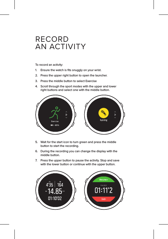 5.  Wait for the start icon to turn green and press the middle button to start the recording.6.  During the recording you can change the display with the middle button.7.  Press the upper button to pause the activity. Stop and save with the lower button or continue with the upper button.1.  Ensure the watch is ﬁts snuggly on your wrist.2.  Press the upper right button to open the launcher.3.  Press the middle button to select Exercise 4.  Scroll through the sport modes with the upper and lower right buttons and select one with the middle button.To record an activity:kmRECORDAN ACTIVITY