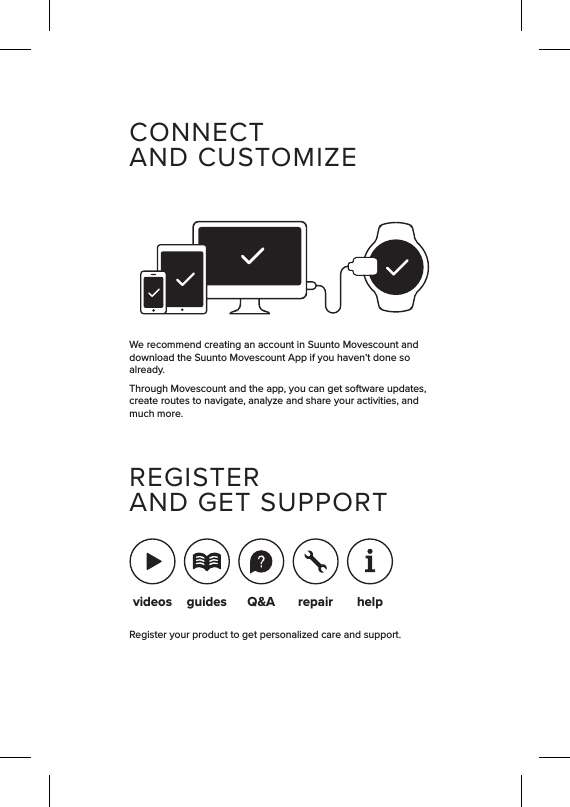 CONNECTAND CUSTOMIZEWe recommend creating an account in Suunto Movescount and download the Suunto Movescount App if you haven’t done so already.Through Movescount and the app, you can get software updates, create routes to navigate, analyze and share your activities, and much more.REGISTERAND GET SUPPORTRegister your product to get personalized care and support.videos guides Q&amp;Arepair help