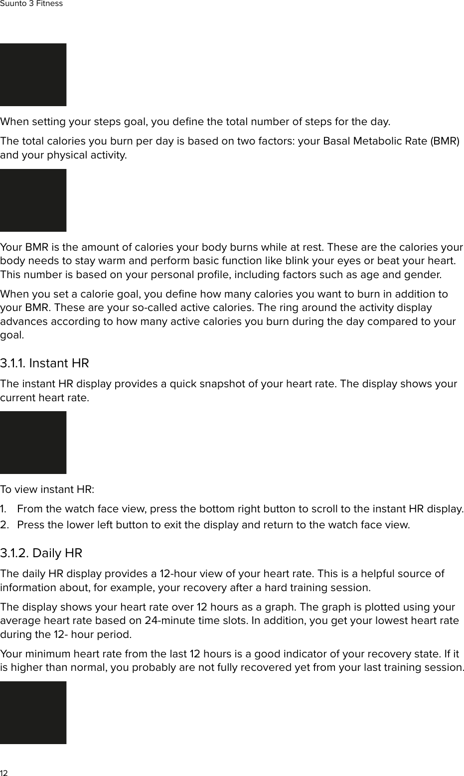 When setting your steps goal, you deﬁne the total number of steps for the day.The total calories you burn per day is based on two factors: your Basal Metabolic Rate (BMR)and your physical activity.Your BMR is the amount of calories your body burns while at rest. These are the calories yourbody needs to stay warm and perform basic function like blink your eyes or beat your heart.This number is based on your personal proﬁle, including factors such as age and gender.When you set a calorie goal, you deﬁne how many calories you want to burn in addition toyour BMR. These are your so-called active calories. The ring around the activity displayadvances according to how many active calories you burn during the day compared to yourgoal.3.1.1. Instant HRThe instant HR display provides a quick snapshot of your heart rate. The display shows yourcurrent heart rate.To view instant HR:1. From the watch face view, press the bottom right button to scroll to the instant HR display.2. Press the lower left button to exit the display and return to the watch face view.3.1.2. Daily HRThe daily HR display provides a 12-hour view of your heart rate. This is a helpful source ofinformation about, for example, your recovery after a hard training session.The display shows your heart rate over 12 hours as a graph. The graph is plotted using youraverage heart rate based on 24-minute time slots. In addition, you get your lowest heart rateduring the 12- hour period.Your minimum heart rate from the last 12 hours is a good indicator of your recovery state. If itis higher than normal, you probably are not fully recovered yet from your last training session.Suunto 3 Fitness12