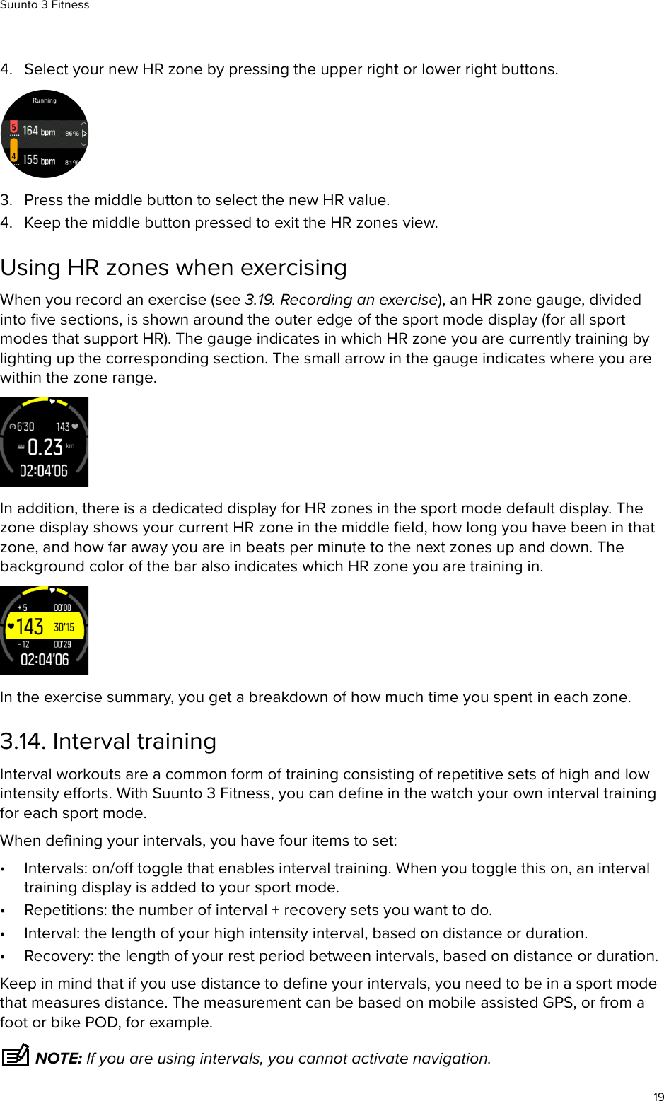 4. Select your new HR zone by pressing the upper right or lower right buttons.3. Press the middle button to select the new HR value.4. Keep the middle button pressed to exit the HR zones view.Using HR zones when exercisingWhen you record an exercise (see 3.19. Recording an exercise), an HR zone gauge, dividedinto ﬁve sections, is shown around the outer edge of the sport mode display (for all sportmodes that support HR). The gauge indicates in which HR zone you are currently training bylighting up the corresponding section. The small arrow in the gauge indicates where you arewithin the zone range.In addition, there is a dedicated display for HR zones in the sport mode default display. Thezone display shows your current HR zone in the middle ﬁeld, how long you have been in thatzone, and how far away you are in beats per minute to the next zones up and down. Thebackground color of the bar also indicates which HR zone you are training in.In the exercise summary, you get a breakdown of how much time you spent in each zone.3.14. Interval trainingInterval workouts are a common form of training consisting of repetitive sets of high and lowintensity eorts. With Suunto 3 Fitness, you can deﬁne in the watch your own interval trainingfor each sport mode.When deﬁning your intervals, you have four items to set:•Intervals: on/o toggle that enables interval training. When you toggle this on, an intervaltraining display is added to your sport mode.•Repetitions: the number of interval + recovery sets you want to do.•Interval: the length of your high intensity interval, based on distance or duration.•Recovery: the length of your rest period between intervals, based on distance or duration.Keep in mind that if you use distance to deﬁne your intervals, you need to be in a sport modethat measures distance. The measurement can be based on mobile assisted GPS, or from afoot or bike POD, for example. NOTE: If you are using intervals, you cannot activate navigation.Suunto 3 Fitness19