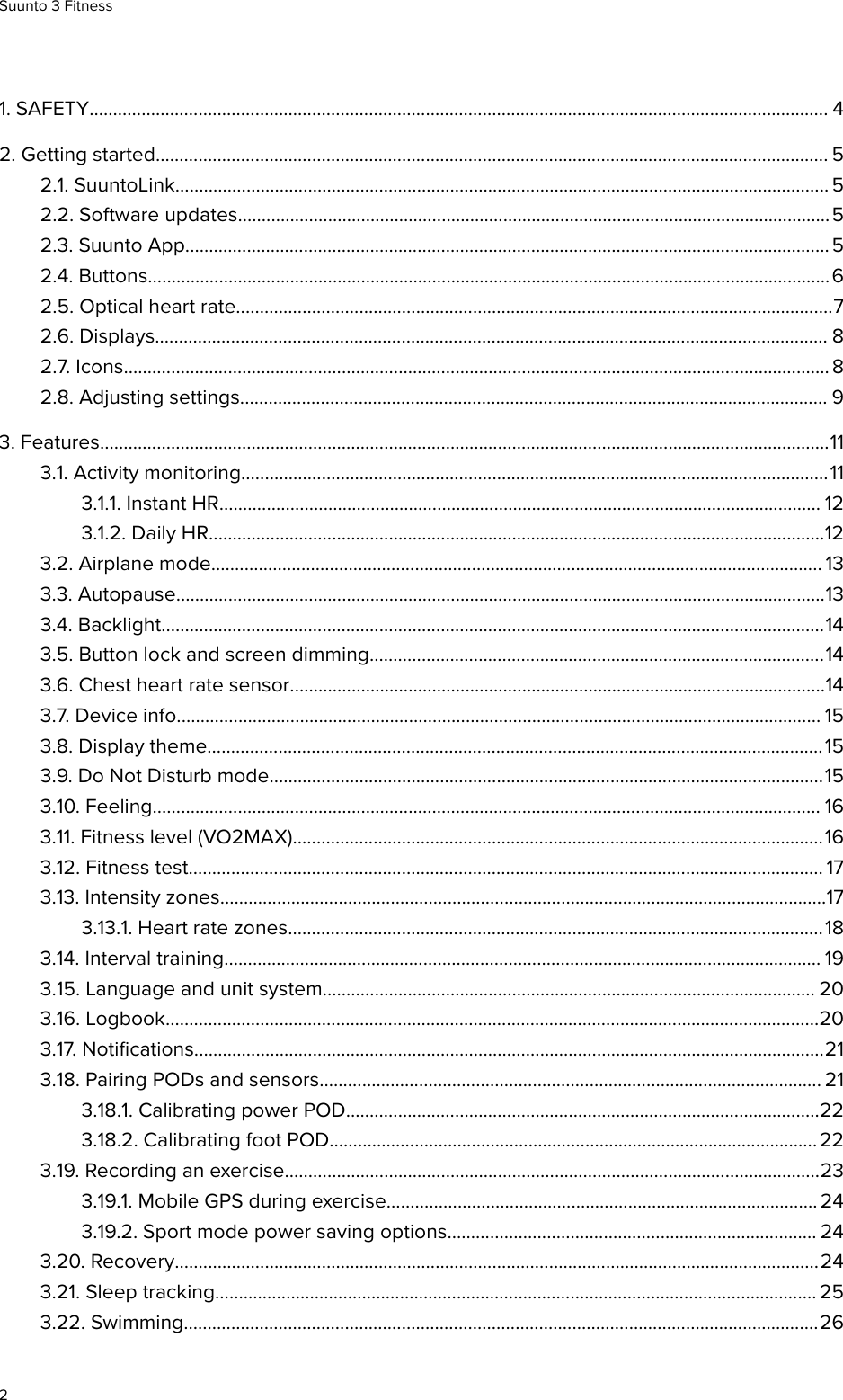 1. SAFETY............................................................................................................................................................ 42. Getting started.............................................................................................................................................. 52.1. SuuntoLink.......................................................................................................................................... 52.2. Software updates.............................................................................................................................52.3. Suunto App........................................................................................................................................ 52.4. Buttons................................................................................................................................................62.5. Optical heart rate..............................................................................................................................72.6. Displays.............................................................................................................................................. 82.7. Icons..................................................................................................................................................... 82.8. Adjusting settings............................................................................................................................ 93. Features..........................................................................................................................................................113.1. Activity monitoring............................................................................................................................113.1.1. Instant HR............................................................................................................................... 123.1.2. Daily HR..................................................................................................................................123.2. Airplane mode................................................................................................................................. 133.3. Autopause.........................................................................................................................................133.4. Backlight............................................................................................................................................143.5. Button lock and screen dimming................................................................................................143.6. Chest heart rate sensor.................................................................................................................143.7. Device info........................................................................................................................................ 153.8. Display theme..................................................................................................................................153.9. Do Not Disturb mode.....................................................................................................................153.10. Feeling............................................................................................................................................. 163.11. Fitness level (VO2MAX)................................................................................................................163.12. Fitness test...................................................................................................................................... 173.13. Intensity zones................................................................................................................................173.13.1. Heart rate zones.................................................................................................................183.14. Interval training.............................................................................................................................. 193.15. Language and unit system........................................................................................................ 203.16. Logbook..........................................................................................................................................203.17. Notiﬁcations.....................................................................................................................................213.18. Pairing PODs and sensors.......................................................................................................... 213.18.1. Calibrating power POD....................................................................................................223.18.2. Calibrating foot POD....................................................................................................... 223.19. Recording an exercise.................................................................................................................233.19.1. Mobile GPS during exercise........................................................................................... 243.19.2. Sport mode power saving options.............................................................................. 243.20. Recovery........................................................................................................................................243.21. Sleep tracking............................................................................................................................... 253.22. Swimming......................................................................................................................................26Suunto 3 Fitness2