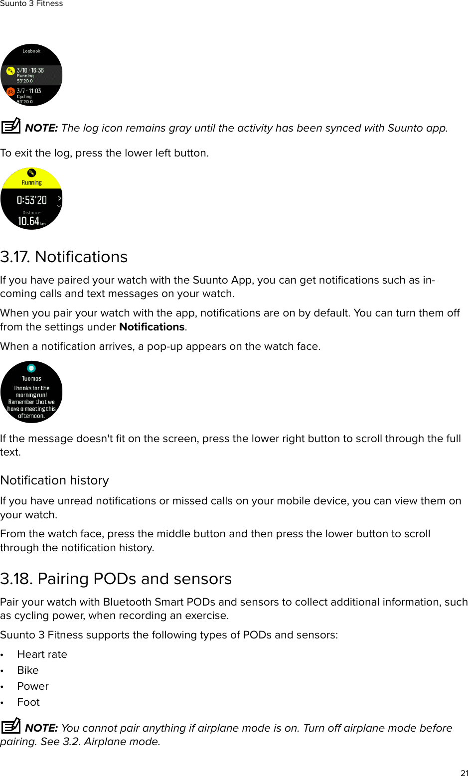  NOTE: The log icon remains gray until the activity has been synced with Suunto app.To exit the log, press the lower left button.3.17. NotiﬁcationsIf you have paired your watch with the Suunto App, you can get notiﬁcations such as in-coming calls and text messages on your watch.When you pair your watch with the app, notiﬁcations are on by default. You can turn them ofrom the settings under Notiﬁcations.When a notiﬁcation arrives, a pop-up appears on the watch face.If the message doesn&apos;t ﬁt on the screen, press the lower right button to scroll through the fulltext.Notiﬁcation historyIf you have unread notiﬁcations or missed calls on your mobile device, you can view them onyour watch.From the watch face, press the middle button and then press the lower button to scrollthrough the notiﬁcation history.3.18. Pairing PODs and sensorsPair your watch with Bluetooth Smart PODs and sensors to collect additional information, suchas cycling power, when recording an exercise.Suunto 3 Fitness supports the following types of PODs and sensors:•Heart rate•Bike•Power•Foot NOTE: You cannot pair anything if airplane mode is on. Turn o airplane mode beforepairing. See 3.2. Airplane mode.Suunto 3 Fitness21