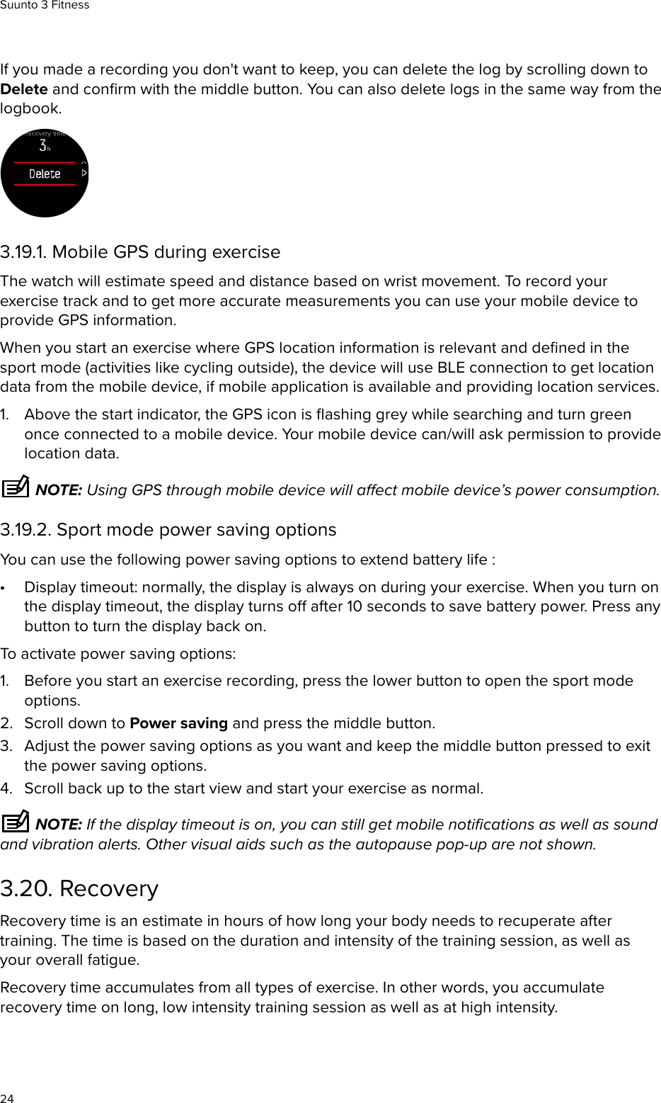 If you made a recording you don&apos;t want to keep, you can delete the log by scrolling down toDelete and conﬁrm with the middle button. You can also delete logs in the same way from thelogbook.3.19.1. Mobile GPS during exerciseThe watch will estimate speed and distance based on wrist movement. To record yourexercise track and to get more accurate measurements you can use your mobile device toprovide GPS information.When you start an exercise where GPS location information is relevant and deﬁned in thesport mode (activities like cycling outside), the device will use BLE connection to get locationdata from the mobile device, if mobile application is available and providing location services.1. Above the start indicator, the GPS icon is ﬂashing grey while searching and turn greenonce connected to a mobile device. Your mobile device can/will ask permission to providelocation data. NOTE: Using GPS through mobile device will aect mobile device’s power consumption.3.19.2. Sport mode power saving optionsYou can use the following power saving options to extend battery life :•Display timeout: normally, the display is always on during your exercise. When you turn onthe display timeout, the display turns o after 10 seconds to save battery power. Press anybutton to turn the display back on.To activate power saving options:1. Before you start an exercise recording, press the lower button to open the sport modeoptions.2. Scroll down to Power saving and press the middle button.3. Adjust the power saving options as you want and keep the middle button pressed to exitthe power saving options.4. Scroll back up to the start view and start your exercise as normal. NOTE: If the display timeout is on, you can still get mobile notiﬁcations as well as soundand vibration alerts. Other visual aids such as the autopause pop-up are not shown.3.20. RecoveryRecovery time is an estimate in hours of how long your body needs to recuperate aftertraining. The time is based on the duration and intensity of the training session, as well asyour overall fatigue.Recovery time accumulates from all types of exercise. In other words, you accumulaterecovery time on long, low intensity training session as well as at high intensity.Suunto 3 Fitness24