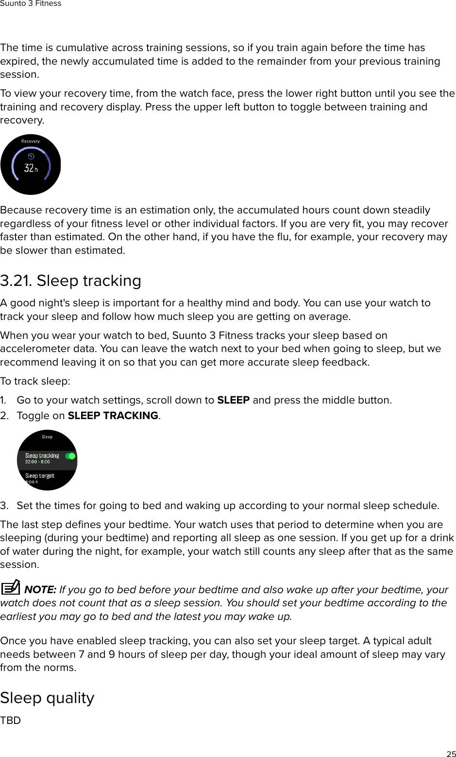 The time is cumulative across training sessions, so if you train again before the time hasexpired, the newly accumulated time is added to the remainder from your previous trainingsession.To view your recovery time, from the watch face, press the lower right button until you see thetraining and recovery display. Press the upper left button to toggle between training andrecovery.Because recovery time is an estimation only, the accumulated hours count down steadilyregardless of your ﬁtness level or other individual factors. If you are very ﬁt, you may recoverfaster than estimated. On the other hand, if you have the ﬂu, for example, your recovery maybe slower than estimated.3.21. Sleep trackingA good night&apos;s sleep is important for a healthy mind and body. You can use your watch totrack your sleep and follow how much sleep you are getting on average.When you wear your watch to bed, Suunto 3 Fitness tracks your sleep based onaccelerometer data. You can leave the watch next to your bed when going to sleep, but werecommend leaving it on so that you can get more accurate sleep feedback.To track sleep:1. Go to your watch settings, scroll down to SLEEP and press the middle button.2. Toggle on SLEEP TRACKING.3. Set the times for going to bed and waking up according to your normal sleep schedule.The last step deﬁnes your bedtime. Your watch uses that period to determine when you aresleeping (during your bedtime) and reporting all sleep as one session. If you get up for a drinkof water during the night, for example, your watch still counts any sleep after that as the samesession. NOTE: If you go to bed before your bedtime and also wake up after your bedtime, yourwatch does not count that as a sleep session. You should set your bedtime according to theearliest you may go to bed and the latest you may wake up.Once you have enabled sleep tracking, you can also set your sleep target. A typical adultneeds between 7 and 9 hours of sleep per day, though your ideal amount of sleep may varyfrom the norms.Sleep qualityTBDSuunto 3 Fitness25